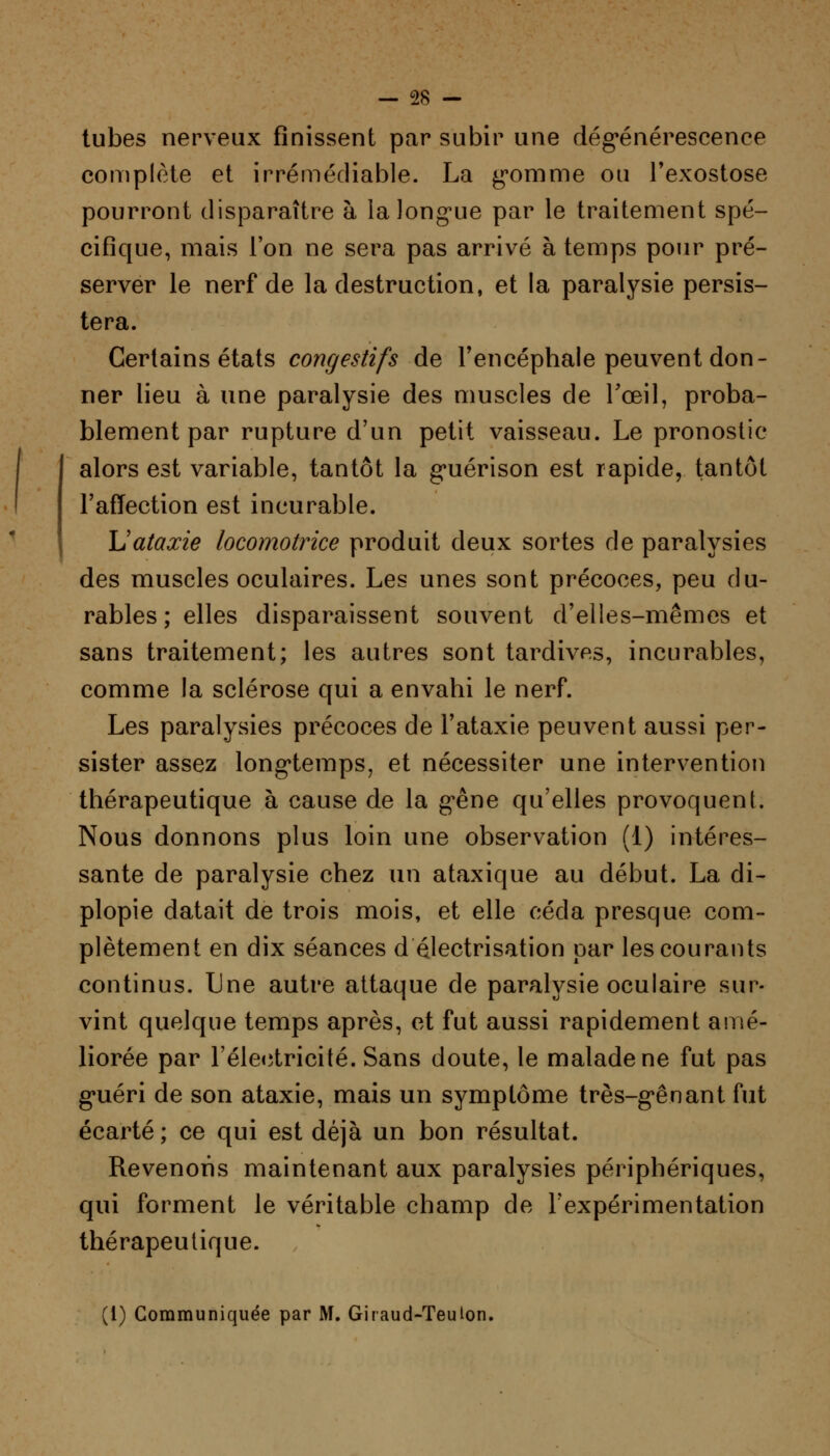 tubes nerveux finissent par subir une dégénérescence complète et irrémédiable. La gomme ou l'exostose pourront disparaître à la longue par le traitement spé- cifique, mais l'on ne sera pas arrivé à temps pour pré- server le nerf de la destruction, et la paralysie persis- tera. Certains états congestifs de l'encéphale peuvent don- ner lieu à une paralysie des muscles de l'œil, proba- blement par rupture d'un petit vaisseau. Le pronostic alors est variable, tantôt la guérison est rapide, tantôt l'affection est incurable. Uataxie locomotrice produit deux sortes de paralysies des muscles oculaires. Les unes sont précoces, peu du- rables ; elles disparaissent souvent d'elles-mêmes et sans traitement; les autres sont tardives, incurables, comme la sclérose qui a envahi le nerf. Les paralysies précoces de l'ataxie peuvent aussi per- sister assez longtemps, et nécessiter une intervention thérapeutique à cause de la gêne qu'elles provoquent. Nous donnons plus loin une observation (1) intéres- sante de paralysie chez un ataxique au début. La di- plopie datait de trois mois, et elle céda presque com- plètement en dix séances d électrisation par les courants continus. Une autre attaque de paralysie oculaire sur- vint quelque temps après, et fut aussi rapidement amé- liorée par l'électricité. Sans doute, le malade ne fut pas guéri de son ataxie, mais un symptôme très-gênant fut écarté ; ce qui est déjà un bon résultat. Revenons maintenant aux paralysies périphériques, qui forment le véritable champ de l'expérimentation thérapeutique. (1) Communiquée par M. Giraud-Teuton.