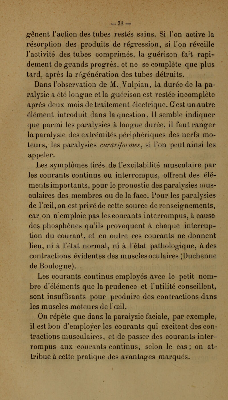 -3'2 — g*ênent l'action des tubes restés sains. Si l'on active la résorption des produits de régression, si l'on réveille l'activité des tubes comprimés, la guérison fait rapi- dement de grands progrès, et ne se complète que plus tard, après la régénération des tubes détruits. Dans l'observation de M. Vulpian, la durée de la pa- ralysie a été longue et la gnérison est restée incomplète après deux mois de traitement électrique. C'est un autre élément introduit dans la question. 11 semble indiquer que parmi les paralysies à long-ue durée, il faut rang*er la paralysie des extrémités périphériques des nerfs mo- teurs, les paralysies curariformes, si l'on peut ainsi les appeler. Les symptômes tirés de l'excitabilité musculaire par les courants continus ou interrompus, offrent des élé- ments importants, pour le pronostic des paralysies mus- culaires des membres ou de la face. Pour les paralysies de l'œil, on est privé de cette source de renseignements, car on n'emploie pas les courants interrompus, à cause des phosphènes qu'ils provoquent à chaque interrup- tion du courant, et en outre ces courants ne donnent lieu, ni à l'état normal, ni à l'état pathologique, à des contractions évidentes des muscles oculaires (Duchenne de Boulogne). Les courants continus employés avec le petit nom- bre d'éléments que la prudence et l'utilité conseillent, sont insuffisants pour produire des contractions dans les muscles moteurs de l'œil. On répète que dans la paralysie faciale, par exemple, il est bon d'employer les courants qui excitent des con- tractions musculaires, et de passer des courants inter- rompus aux courants continus, selon le cas ; on at- tribue à cette pratique des avantages marqués.