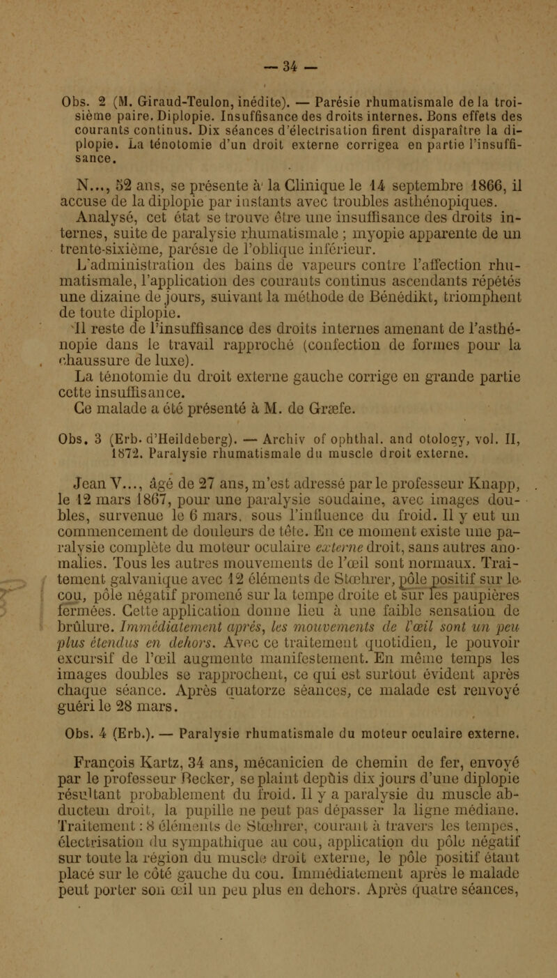 Obs. 2 (M. Giraud-Teulon, inédite). — Parésie rhumatismale delà troi- sième paire. Diplopie. Insuffisance des droits internes. Bons effets des courants continus. Dix séances d'électrisation firent disparaître la di- plopie. La ténotomie d'un droit externe corrigea en partie l'insuffi- sance. N..., 52 ans, se présente à' la Clinique le l& septembre 1866, il accuse de la diplopie par instants avec troubles asthénopiques. Analysé, cet état se trouve être une insuffisance des droits in- ternes, suite de paralysie rhumatismale ; myopie apparente de un trente-sixième, parésie de l'oblique inférieur. L'administration des bains de vapeurs contre l'affection rhu- matismale, l'application des courants continus ascendants répétés une dizaine de jours, suivant la méthode de Bénédikt, triomphent de toute diplopie. 11 reste de l'insuffisance des droits internes amenant de l'asthé- nopie dans le travail rapproché (confection de formes pour la chaussure de luxe). La ténotomie du droit externe gauche corrige en grande partie cette insuffisance. Ce malade a été présenté à M. de Graefe. Obs. 3 (Erb. d'Heildeberg). — Archiv of ophthal. and otology, vol. II, lb7J2. Paralysie rhumatismale du muscle droit externe. Jean V..., âgé de 27 ans, m'est adressé parle professeur Knapp, le 42 mars 1867, pour une paralysie soudaine, avec images dou- bles, survenue le 6 mars, sous l'influence du froid. Il y eut un commencement de douleurs de tête. En ce moment existe une pa- ralysie complète du moteur oculaire externe droit, sans autres ano- malies. Tous les autres mouvements de l'œil sont normaux. Trai- tement galvanique avec 12 éléments de Stœhrer, pôle positif sur le cou, pôle négatif promené sur la tempe droite et sur les paupières fermées. Celle application donne lieu à une faible sensation de brûlure. Immédiatement après, les mouvements de l'œil sont un peu plus étendus en dehors. Avec ce traitement quotidien, le pouvoir excursif de l'œil augmente manifestement. En même temps les images doubles se rapprochent, ce qui est surtout évident après chaque séance. Après quatorze séances, ce malade est renvoyé guéri le 28 mars. Obs. 4 (Erb.). — Paralysie rhumatismale du moteur oculaire externe, François Kartz, 34 ans, mécanicien de chemin de fer, envoyé par le professeur Recker, se plaint depuis dix jours d'une diplopie résultant probablement du froid. Il y a paralysie du muscle ab- ducteui droit, la pupille ne peut pas dépasser la ligne médiane. Traitement : 8 éléments de Stœhrer, courant à travers les tempes, électrisation du sympathique au cou, application du pôle négatif sur toute la région du muscle droit externe, le pôle positif étant placé sur le côté gauche du cou. Immédiatement après le malade peut porter son œil un pou plus en dehors. Après quatre séances,