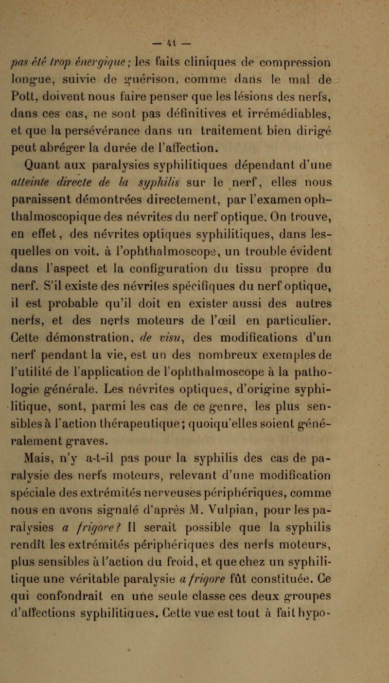 pas ('lé trop énergique; les faits cliniques de compression longue, suivie de guérison, comme dans le mal de Pott, doivent nous faire penser que les lésions des nerfs, dans ces cas, ne sont pas définitives et irrémédiables, et que la persévérance dans un traitement bien dirigé peut abréger la durée de l'affection. Quant aux paralysies syphilitiques dépendant d'une atteinte directe de la syphilis sur le nerf, elles nous paraissent démontrées directement, par l'examen oph- thalmoscopique des névrites du nerf optique. On trouve, en effet, des névrites optiques syphilitiques, dans les- quelles on voit, à l'ophthalmoscope, un trouble évident dans l'aspect et la configuration du tissu propre du nerf. S'il existe des névriles spécifiques du nerf optique, il est probable qu'il doit en exister aussi des autres nerfs, et des nerfs moteurs de l'œil en particulier. Cette démonstration, de visu, des modifications d'un nerf pendant la vie, est un des nombreux exemples de l'utilité de l'application de l'oplithalmoscope à la patho- logie générale. Les névrites optiques, d'origine syphi- litique, sont, parmi les cas de ce genre, les plus sen- sibles à l'action thérapeutique; quoiqu'elles soient géné- ralement graves. Mais, n'y a-t-il pas pour la syphilis des cas de pa- ralysie des nerfs moteurs, relevant d'une modification spéciale des extrémités nerveuses périphériques, comme nous en avons signalé d'après M. Vulpian, pour les pa- ralysies a frir/ore? Il serait possible que la syphilis rendît les extrémités périphériques des nerfs moteurs, plus sensibles à l'action du froid, et que chez un syphili- tique une véritable paralysie a frigore fût constituée. Ce qui confondrait en une seule classe ces deux groupes d'affections syphilitiques. Cette vue est tout à faithypo-