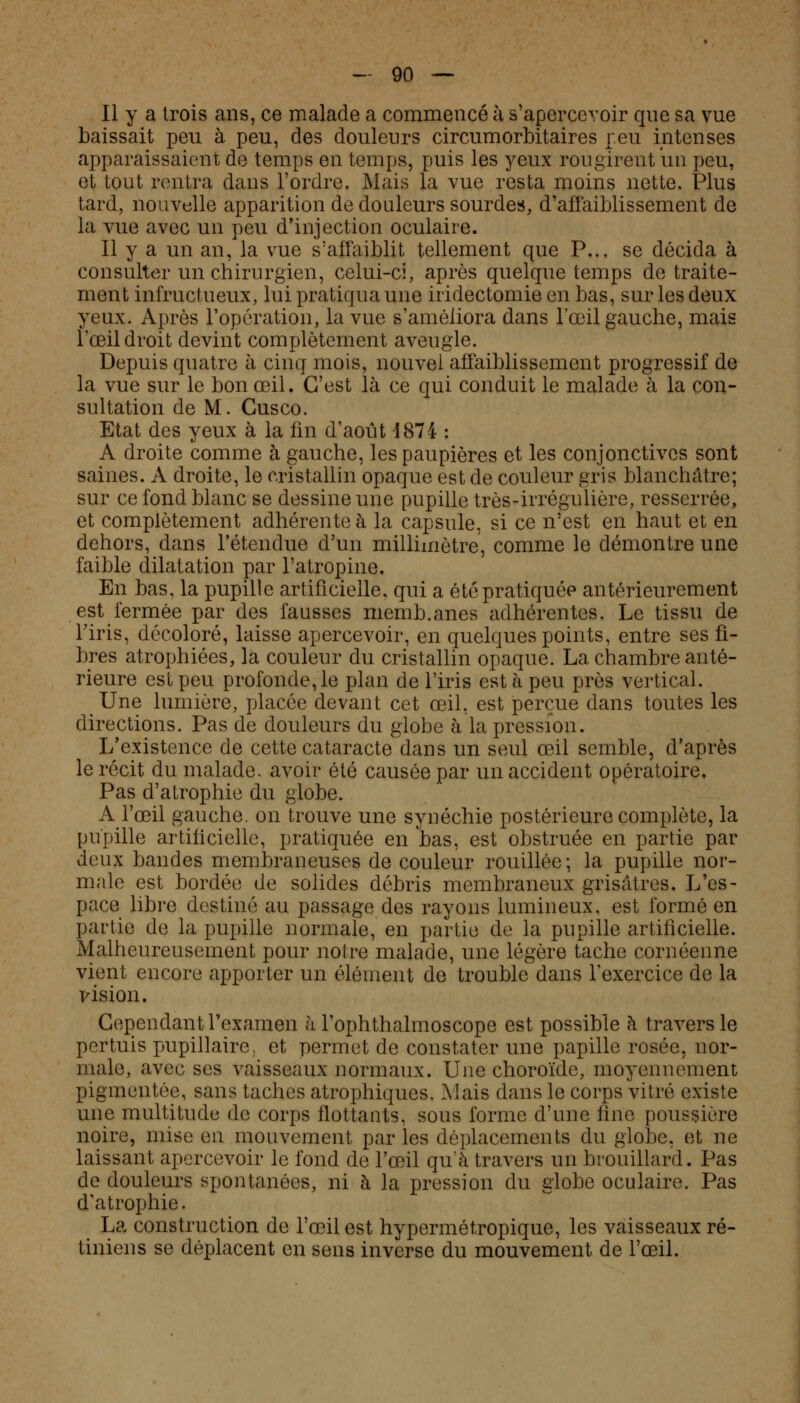 Il y a trois ans, ce malade a commencé à s'apercevoir que sa vue baissait peu à peu, des douleurs circumorbitaires peu intenses apparaissaient de temps en temps, puis les yeux rougirent un peu, et tout rentra dans l'ordre. Mais la vue resta moins nette. Plus tard, nouvelle apparition de douleurs sourdes, d'affaiblissement de la vue avec un peu d'injection oculaire. Il y a un an, la vue s'affaiblit tellement que P... se décida à consulter un chirurgien, celui-ci, après quelque temps de traite- ment infructueux, lui pratiqua une iridectomie en bas, sur les deux yeux. Après l'opération, la vue s'améliora dans l'œil gauche, mais î'œil droit devint complètement aveugle. Depuis quatre à cinq mois, nouvel affaiblissement progressif de la vue sur le bon œil. C'est là ce qui conduit le malade à la con- sultation de M. Gusco. Etat des yeux à la fin d'août 1874 : A droite comme à gauche, les paupières et les conjonctives sont saines. A droite, le cristallin opaque est de couleur gris blanchâtre; sur ce fond blanc se dessine une pupille très-irrégulière, resserrée, et complètement adhérente à la capsule, si ce n'est en haut et en dehors, dans l'étendue d'un millimètre, comme le démontre une faible dilatation par l'atropine. En bas, la pupille artificielle, qui a été pratiquée antérieurement est fermée par des fausses memb.anes adhérentes. Le tissu de l'iris, décoloré, laisse apercevoir, en quelques points, entre ses fi- bres atrophiées, la couleur du cristallin opaque. La chambre anté- rieure est peu profonde, le plan de l'iris est à peu près vertical. Une lumière, placée devant cet œil, est perçue dans toutes les directions. Pas de douleurs du globe à la pression. L'existence de cette cataracte dans un seul œil semble, d'après le récit du malade, avoir été causée par un accident opératoire. Pas d'atrophie du globe. A l'œil gauche, on trouve une synéchie postérieure complète, la pupille artificielle, pratiquée en bas, est obstruée en partie par deux bandes membraneuses de couleur rouillée; la pupille nor- male est bordée de solides débris membraneux grisâtres. L'es- pace libre destiné au passage des rayons lumineux, est formé en partie de la pupille normale, en partie de la pupille artificielle. Malheureusement pour notre malade, une légère tache cornéenne vient encore apporter un élément de trouble dans l'exercice de la vision. Cependant l'examen à Toplithalmoscope est possible à travers le pertuis pupillaire; et permet de constater une papille rosée, nor- male, avec ses vaisseaux normaux. Une choroïde, moyennement pigmentée, sans taches atrophiques. Mais dans le corps vitré existe une multitude de corps flottants, sous forme d'une fine poussière noire, mise en mouvement par les déplacements du gloire, et ne laissant apercevoir le fond de l'œil quTà travers un brouillard. Pas de douleurs spontanées, ni à la pression du globe oculaire. Pas d'atrophie. La construction de l'œil est hypermétropique, les vaisseaux ré- tiniens se déplacent en sens inverse du mouvement de l'œil.