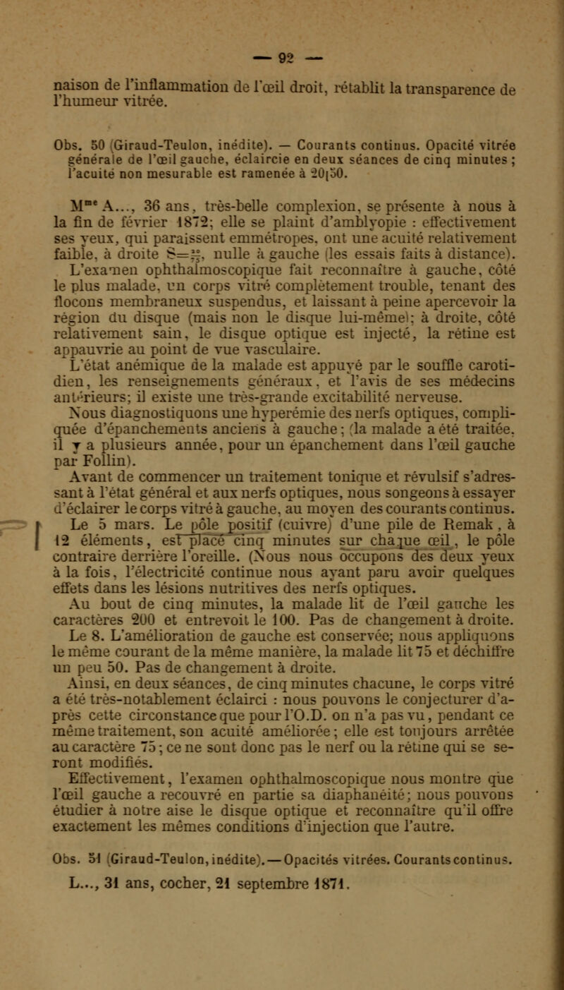 naison de l'inflammation de l'œil droit, rétablit la transparence de l'humeur vitrée. Obs. 50 Giraud-Teulon, inédite). — Courants continus. Opacité vitrée générale de l'œil gauche, éclaircie en deux séances de cinq minutes ; l'acuité non mesurable est ramenée à -2Û[o0. MmeA.... 36 ans. très-belle complexion. se présente à nous à la fin de février 1875; elle se plaint d'amblyopie : effectivement ses yeux, qui paraissent emmétropes, ont une acuité relativement faible, à droite 8=g, nulle à gauche des essais faits à distance). L'examen ophthalmoscopique fait reconnaître à gauche, côté le plus malade, un corps vitré complètement trouble, tenant des flocons membraneux suspendus, et laissant à peine apercevoir la région du disque (mais non le disque lui-mêmel: à droite, côté relativement sain, le disque optique est injecté, la rétine est appauvrie au point de vue vasculaire. L'état anémique de la malade est appuyé par le souffle caroti- dien, les renseignements généraux. et l'avis de ses médecins antérieurs; il existe une très-grande excitabilité nerveuse. Nous diagnostiquons une hyperémie des nerfs optiques, compli- quée d'épanchements anciens à gauche ; ■ la malade a été traitée, il y a plusieurs année, pour un épanehement dans l'œil gauche par Follinï. Avant de commencer un traitement tonique et révulsif s'adres- sant à l'état général et aux nerfs optiques, nous songeons à essayer lairer le corps vitré à gauche, au moyen des courants continus. Le 5 mars. Le pôle positif (cuivre; d'une pile de Remak , à 12 éléments, esTplacé cinq minutes sur chaque œil, le pôle contraire derrière l'oreille. (Nous nous occupons des deux yeux à la fois. l'électricité continue nous ayant paru avoir quelques effets dans les lésions nutritives des nerfs optiques. Au bout de cinq minutes, la malade ht de l'œil gauche les caractères 200 et entrevoit le 100. Pas de changement à droite. Le 8. L'amélioration de gauche est conservée; nous appliquons le même courant de la même manière, la malade lit 75 et déchitfre un peu 50. Pas de changement à droite. Ainsi, en deux séances, de cinq minutes chacune, le corps vitré a été très-notablement éclairci : nous pouvons le conjecturer d'a- près cette circonstance que pourl'O.D. on n'a pas vu, pendant ce même traitement, son acuité améliorée; elle est toujours arrêtée au caractère 75 ; ce ne sont donc pas le nerf ou la rétine qui se se- ront modifiés. tivement, l'examen ophthalmoscopique nous montre que l'œil gauche a recouvré en partie sa diaphanéité; nous pouvons étudier à notre aise le disque optique et reconnaître qu'il offre exactement les mêmes conditions d:injection que l'autre. Obs. o\ (Giraud-Teulon, inédite). — Opacités vitrées. Gourants continus. L..., 31 ans, cocher, 21 septembre 1871.