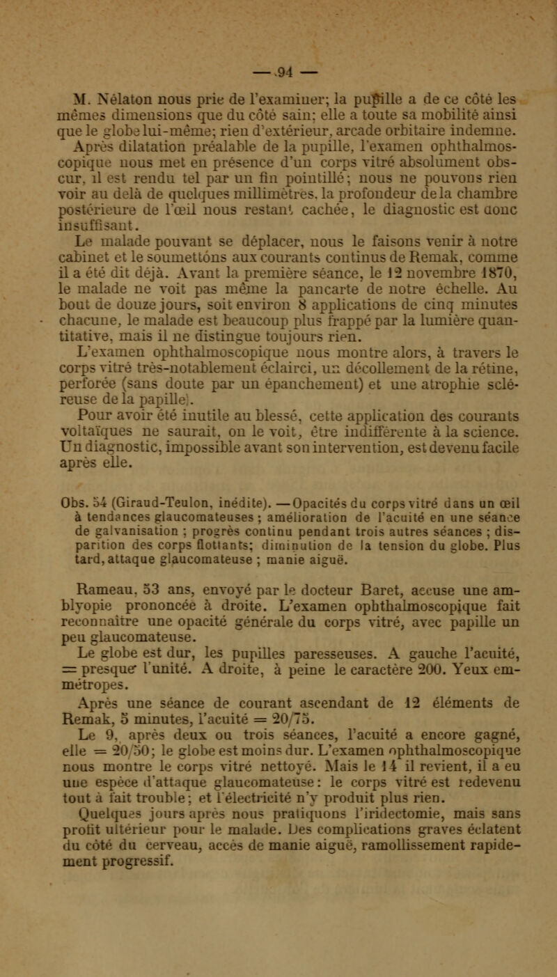 M. Nélaton nous prie de l'examiner; la pupille a de ce côté les mêmes dimensions que du côté sain; elle a toute sa mobilité ainsi que le globe lui-même; rien d'extérieur, arcade orbitaire indemne. Après dilatation préalable de la pupille, l'examen ophthalmos- copique nous met en présence d'un corps vitré absolument obs- cur, il est rendu tel par un fin pointillé; nous ne pouvons rien voir au delà de quelques millimètres, la profondeur delà chambre postérieure de l'œil nous restant cachée, le diagnostic est aonc insuffisant. L i malade pouvant se déplacer, nous le faisons venir à notre cabinet et le soumettons aux courants continus de Remak, comme il a été dit déjà. Avant la première séance, le 12 novembre 1870, le malade ne voit pas même la pancarte de notre échelle. Au bout de douze jours, soit environ 8 applications de cinq minutes chacune, le malade est beaucoup plus frappé par la lumière quan- titative, mais il ne distingue toujours rien. L'examen ophthalmoscopique nous montre alors, à travers le corps vitré très-notablement éclairci, un décollement de la rétine, perforée (sans doute par un épanchement) et une atrophie sclé- reuse de la papilî Pour avoir été inutile au blessé, cette application des courants voltaïques ne saurait, on le voit, être indifférente à la science, diagnostic, impossible avant son intervention, est devenu facile après elle. Obs. 54 (Giraud-Teulon, inédite). —Opacités du corps vitré dans un œil à tendances glaucomateuses ; amélioration de l'acuité en une séance de galvanisation ; progrès continu pendant trois autres séances ; dis- parition des corps flottants: diminution de la tension du globe. Plus tard, attaque glaucomateuse ; manie aiguë. Rameau, 53 ans, envoyé par le docteur Baret, accuse une am- blyopie prononcée à droite. L'examen ophthalmoscopique fait reconnaître une opacité générale du corps vitré, avec papille un peu glaucomateuse. Le globe est dur, les pupilles paresseuses. A gauche l'acuité, = presque* l'unité. A droite, à peine le caractère 200. Yeux em- métropes. Après une séance de courant ascendant de 12 éléments de Remak, o minutes, l'acuité = 2< I Le 9, après deux ou trois séances, l'acuité a encore gagné, elle = 2o 50; le globe est moins dur. L'examen ophthalmoscopique nous montre le corps vitré nettoyé. Mais le 14 il revient, il a eu une espèce d'attaque glaucomateuse : le corps vitré est redevenu tout à fait trouble; et l'électricité n'y produit plus rien. Quelques jours après nous pratiquons l'iridectomie, mais sans protit ultérieur pour le malade. Les complications graves éclatent du côté du cerveau, accès de manie aiguë, ramollissement rapide- ment progressif.