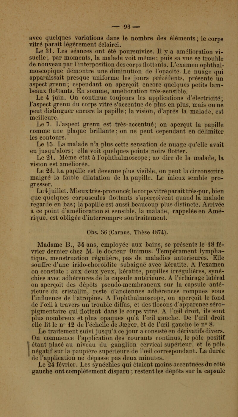 avec quelques variations dans le nombre des éléments ; le corps vitré paraît légèrement éclairci. Le 31. Les séances ont été poursuivies. Il y a amélioration vi- suelle; par moments, la malade voit même; puis sa vue se trouble de nouveau par l'interposition des corps flottants. L'examen ophthal- moscopique démontre une diminution de l'opacité. Le nuage qui apparaissait presque uniforme les jours précédents, présente un aspect grenu; cependant on aperçoit encore quelques petits lam- beaux flottants. En somme, amélioration très-sensible. Le 4 juin. On continue toujours les applications d'électricité; l'aspect grenu du corps vitré s'accentue de plus en plus, mais on ne peut distinguer encore la papille; la vision, d'après la malade, est meilleure. Le 7. L'aspect grenu est très-accentué; on aperçut la papille comme une plaque brillante ; on ne peut cependant en délimiter les contours. Le 15. La malade n'a plus cette sensation de nuage qu'elle avait eu jusqu'alors; elle voit quelques points noirs flotter. Le 21. Même état à l'ophthalmoscope ; au dire de la malade, la vision est améliorée. Le 23. La papille est devenue plus visible, on peut la circonscrire malgré la faible dilatation de la pupille. Le mieux semble pro- gresser. Le4-juillet. Mieuxtrès-prononcé;lecorpsvitréparaittrès-pur, bien que quelques corpuscules flottants s'aperçoivent quand la malade regarde en bas; la papille est aussi beaucoup plus distincte. Arrivée à ce point d'amélioration si sensible, la malade, rappelée en Amé- rique, est obligée d'interrompre son traitement. Obs. 56 (Garnus. Thèse 1874). Madame B., 34 ans, employée aux bains, se présente le 18 fé- vrier dernier chez M. le docteur Onimus. Tempérament lympha- tique, menstruation régulière, pas de maladies antérieures. Elle souffre d'une irido-choroïdite subaiguë avec kératite. A l'examen on constate : aux deux yeux, kératite, pupilles irrégulières, syné- chies avec adhérences de la capsule antérieure. A l'éclairage latéral on aperçoit des dépôts pseudo-membraneux sur la capsule anté- rieure du cristallin, reste d'anciennes adhérences rompues sous l'influence de l'atropine. A l'ophthalmoscope, on aperçoit le fond de l'œil à travers un trouble diffus, et des flocons d'apparence séro- pigmentaire qui flottent dans le corps vitré. A l'œil droit, ils sont plus nombreux et plus opaques qu'à l'œil gauche. De l'œil droit elle lit le n° 12 de l'échelle de Jseger, et de l'œil gauche le n° 8. Le traitement suivi jusqu'à ce jour a consisté en dérivatifs divers. On commence l'application des courants continus, le pôle positif • étant placé au niveau du ganglion cervical supérieur, et le pôle ■ négatif sur la paupière supérieure de l'œil correspondant. La durée de l'application ne dépasse pas deux minutes. Le 24 février. Les synéchies qui étaient moins accentuées du côté gauche ont complètement disparu ; restent les dépôts sur la capsule