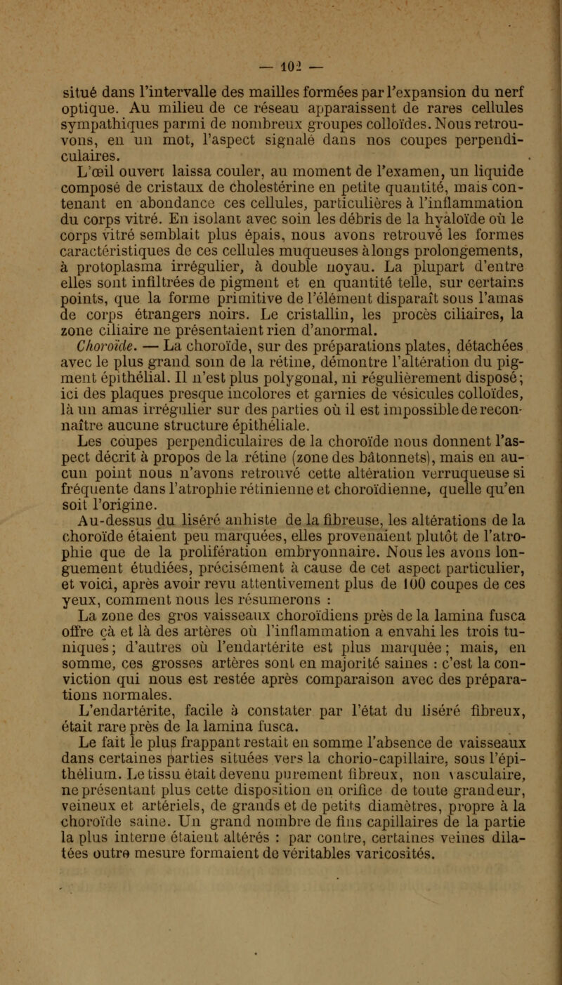 situé dans l'intervalle des mailles formées par l'expansion du nerf optique. Au milieu de ce réseau apparaissent de rares cellules sympathiques parmi de nombreux groupes colloïdes. Nous retrou- vons, en un mot, l'aspect signalé dans nos coupes perpendi- culaires. L'œil ouvert laissa couler, au moment de l'examen, un liquide composé de cristaux de cholestérine en petite quantité, mais con- tenant en abondance ces cellules, particulières à l'inflammation du corps vitré. En isolant avec soin les débris de la hyaloïde où le corps vitré semblait plus épais, nous avons retrouvé les formes caractéristiques de ces cellules muqueuses à longs prolongements, à protoplasma irrégulier, à double noyau. La plupart d'entre elles sont infiltrées de pigment et en quantité telle, sur certains points, que la forme primitive de l'élément disparaît sous l'amas de corps étrangers noirs. Le cristallin, les procès ciliaires, la zone ciliaire ne présentaient rien d'anormal. Choroïde. — La choroïde, sur des préparations plates, détachées avec le plus grand soin de la rétine, démontre l'altération du pig- ment épithélial. Il n'est plus polygonal, ni régulièrement disposé; ici des plaques presque incolores et garnies de vésicules colloïdes, là un amas irrégulier sur des parties où il est impossible de recon- naître aucune structure épithéliale. Les coupes perpendiculaires de la choroïde nous donnent l'as- pect décrit à propos de la rétine (zone des bâtonnets), mais en au- cun point nous n'avons retrouvé cette altération verruqueuse si fréquente dans l'atrophie rétinienne et choroïdienne, quelle qu'en soit l'origine. Au-dessus du liséré anhiste de la fibreuse, les altérations de la choroïde étaient peu marquées, elles provenaient plutôt de l'atro- phie que de la prolifération embryonnaire. Nous les avons lon- guement étudiées, précisément à cause de cet aspect particulier, et voici, après avoir revu attentivement plus de 100 coupes de ces yeux, comment nous les résumerons : La zone des gros vaisseaux choroïdiens près de la lamina fusca offre çà et là des artères où l'inflammation a envahi les trois tu- niques ; d'autres où l'endartérite est plus marquée ; mais, en somme, ces grosses artères sont en majorité saines : c'est la con- viction qui nous est restée après comparaison avec des prépara- tions normales. L'endartérite, facile à constater par l'état du liséré fibreux, était rare près de la lamina fusca. Le fait le plus frappant restait en somme l'absence de vaisseaux dans certaines parties situées vers la chorio-capillaire, sous l'épi- thélium. Le tissu était devenu purement fibreux, non vasculaire, ne présentant plus cette disposition en orifice de toute grandeur, veineux et artériels, de grands et de petits diamètres, propre à la choroïde saine. Un grand nombre de fins capillaires de la partie la plus interne étaient altérés : par contre, certaines veines dila- tées outre mesure formaient de véritables varicosités.