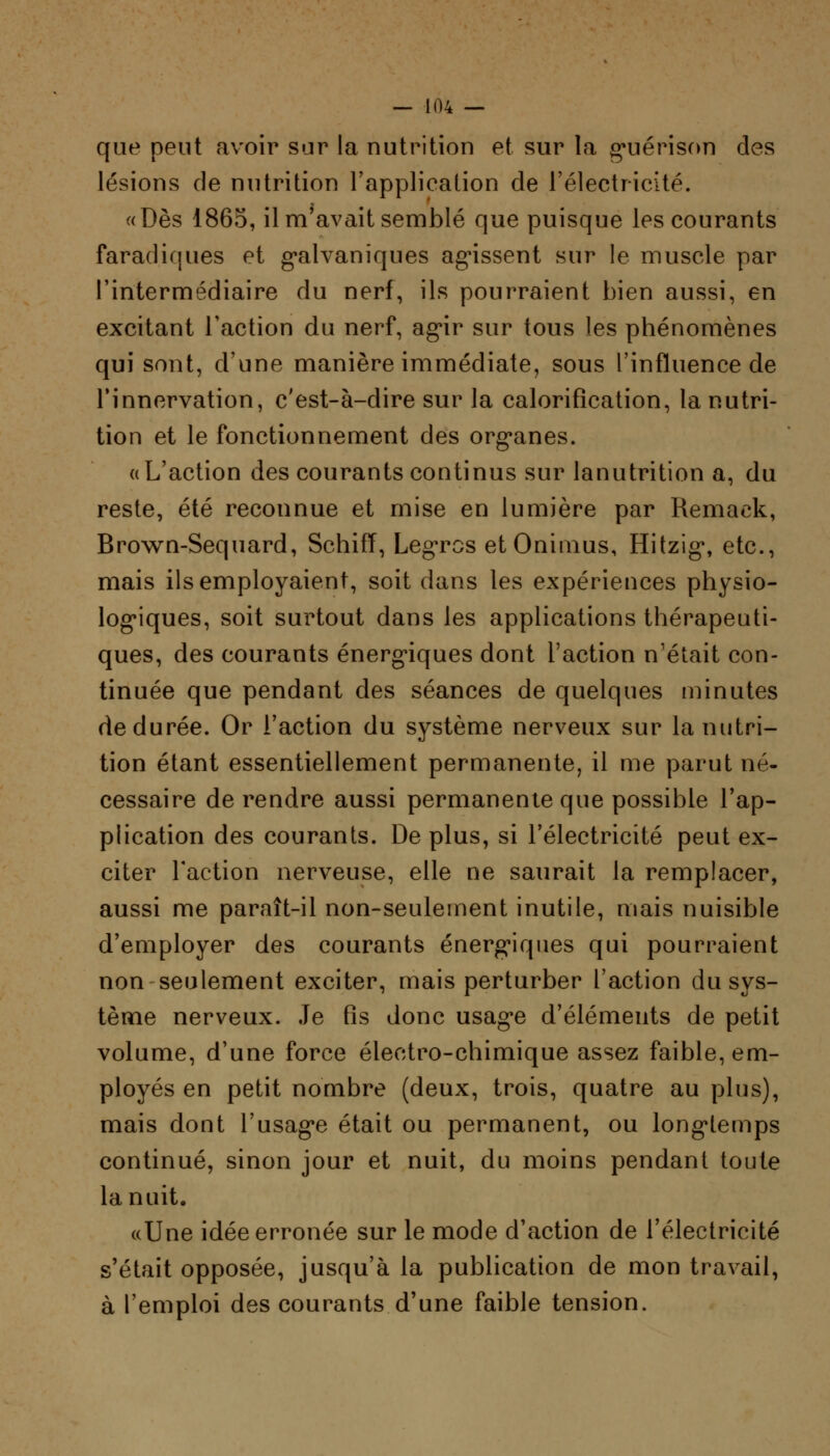 que peut avoir sur la nutrition et sur la g^uérison des lésions de nutrition l'application de l'électricité. «Dès 1865, il m'avait semblé que puisque les courants faradifjiies et galvaniques agissent sur le muscle par l'intermédiaire du nerf, ils pourraient bien aussi, en excitant l'action du nerf, ag*ir sur tous les phénomènes qui sont, d'une manière immédiate, sous l'influence de l'innervation, c'est-à-dire sur la calorification, la nutri- tion et le fonctionnement des org*anes. «L'action des courants continus sur lanutrition a, du reste, été reconnue et mise en lumière par Remaek, Brown-Sequard, Schiff, Legros etOnimus, Hitzig», etc., mais ils employaient, soit dans les expériences physio- logiques, soit surtout dans les applications thérapeuti- ques, des courants énergiques dont l'action n'était con- tinuée que pendant des séances de quelques minutes de durée. Or l'action du système nerveux sur la nutri- tion étant essentiellement permanente, il me parut né- cessaire de rendre aussi permanente que possible l'ap- plication des courants. De plus, si l'électricité peut ex- citer l'action nerveuse, elle ne saurait la remplacer, aussi me paraît-il non-seulement inutile, mais nuisible d'employer des courants énergiques qui pourraient non seulement exciter, mais perturber l'action du sys- tème nerveux. Je fis donc usage d'éléments de petit volume, d'une force électro-chimique assez faible, em- ployés en petit nombre (deux, trois, quatre au plus), mais dont l'usag*e était ou permanent, ou longtemps continué, sinon jour et nuit, du moins pendant toute la nuit. «Une idée erronée sur le mode d'action de l'électricité s'était opposée, jusqu'à la publication de mon travail, à l'emploi des courants d'une faible tension.