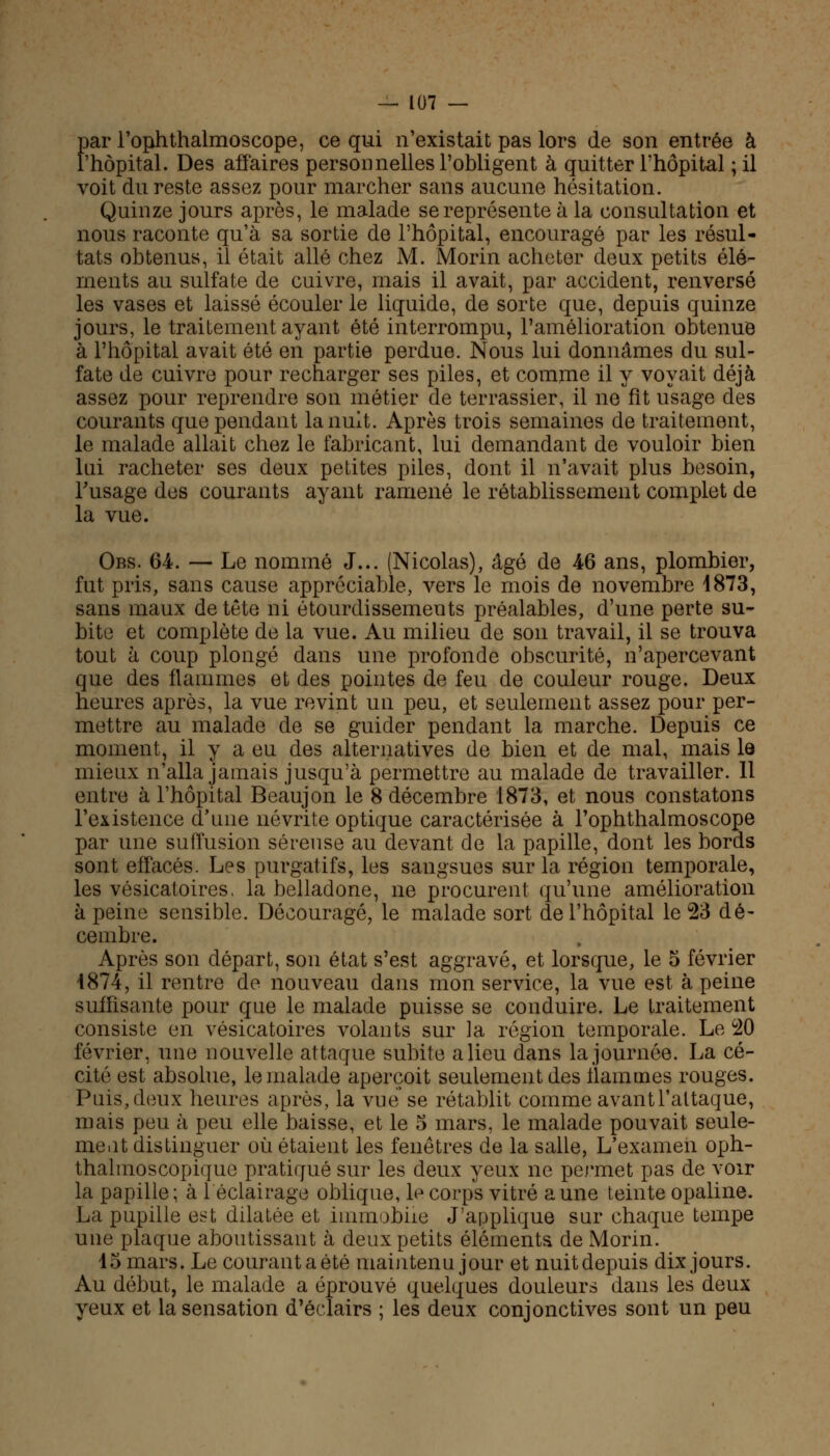 par l'oplithalmoscope, ce qui n'existait pas lors de son entrée à l'hôpital. Des affaires personnelles l'obligent à quitter l'hôpital ; il voit du reste assez pour marcher sans aucune hésitation. Quinze jours après, le malade se représente à la consultation et nous raconte qu'à sa sortie de l'hôpital, encouragé par les résul- tats obtenus, il était allé chez M. Morin acheter deux petits élé- ments au sulfate de cuivre, mais il avait, par accident, renversé les vases et laissé écouler le liquide, de sorte que, depuis quinze jours, le traitement ayant été interrompu, l'amélioration obtenue à l'hôpital avait été en partie perdue. Nous lui donnâmes du sul- fate de cuivre pour recharger ses piles, et comme il y voyait déjà assez pour reprendre son métier de terrassier, il ne fît usage des courants que pendant la nuit. Après trois semaines de traitement, le malade allait chez le fabricant, lui demandant de vouloir bien lui racheter ses deux petites piles, dont il n'avait plus besoin, l'usage des courants ayant ramené le rétablissement complet de la vue. Obs. 64. — Le nommé J... (Nicolas), âgé de 46 ans, plombier, fut pris, sans cause appréciable, vers le mois de novembre 1873, sans maux de tête ni étourdissements préalables, d'une perte su- bite et complète de la vue. Au milieu de son travail, il se trouva tout à coup plongé dans une profonde obscurité, n'apercevant que des flammes et des pointes de feu de couleur rouge. Deux heures après, la vue revint un peu, et seulement assez pour per- mettre au malade de se guider pendant la marche. Depuis ce moment, il y a eu des alternatives de bien et de mal, mais le mieux n'alla jamais jusqu'à permettre au malade de travailler. 11 entre à l'hôpital Beaujon le 8 décembre 1873, et nous constatons l'existence d'une névrite optique caractérisée à l'oplithalmoscope par une sullusion séreuse au devant de la papille, dont les bords sont effacés. Les purgatifs, les sangsues sur la région temporale, les vésicatoires, la belladone, ne procurent qu'une amélioration à peine sensible. Découragé, le malade sort de l'hôpital le 23 dé- cembre. Après son départ, son état s'est aggravé, et lorsque, le 5 février 1874, il rentre de nouveau dans mon service, la vue est à peine suffisante pour que le malade puisse se conduire. Le traitement consiste en vésicatoires volants sur la région temporale. Le 20 février, une nouvelle attaque subite a lieu dans la journée. La cé- cité est absolue, le malade aperçoit seulement des flammes rouges. Puis, deux heures après, la vue se rétablit comme avantl'attaque, mais peu à peu elle baisse, et le 5 mars, le malade pouvait seule- ment distinguer où étaient les fenêtres de la salle, L'examen oph- thalmoscopique pratiqué sur les deux yeux ne permet pas de voir la papille; à léclairage oblique, le corps vitré aune teinte opaline. La pupille est dilatée et immobile J'applique sur chaque tempe une plaque aboutissant à deux petits éléments de Morin. 15 mars. Le courant a été maintenu jour et nuit depuis dix jours. Au début, le malade a éprouvé quelques douleurs dans les deux yeux et la sensation d'éclairs ; les deux conjonctives sont un peu