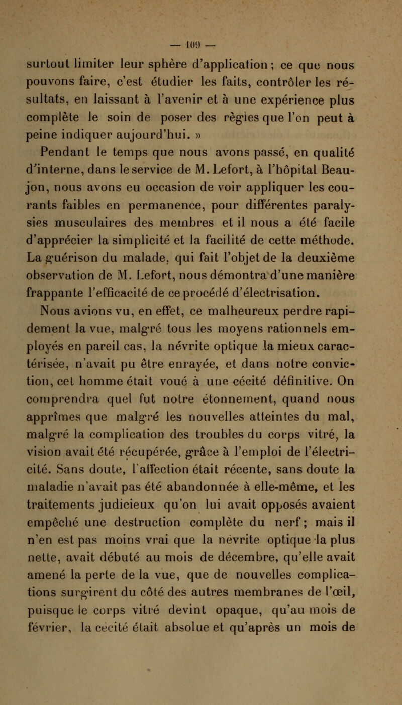 surtout limiter leur sphère d'application; ce que nous pouvons faire, c'est étudier les faits, contrôler les ré- sultats, en laissant à l'avenir et à une expérience plus complète le soin de poser des régies que l'on peut à peine indiquer aujourd'hui. » Pendant le temps que nous avons passé, en qualité d'interne, dans le service de M. Lefort, à l'hôpital Beau- jon, nous avons eu occasion de voir appliquer les cou- rants faibles en permanence, pour différentes paraly- sies musculaires des membres et il nous a été facile d'apprécier la simplicité et la facilité de cette méthode. La guérison du malade, qui fait l'objet de la deuxième observation de M. Lefort, nous démontra d'une manière frappante l'efficacité de ce procédé d'électrisation. Nous avions vu, en effet, ce malheureux perdre rapi- dement la vue, malgré tous les moyens rationnels em- ployés en pareil cas, la névrite optique la mieux carac- térisée, n'avait pu être enrayée, et dans notre convic- tion, cet homme était voué à une cécité définitive. On comprendra quel fut notre étonnement, quand nous apprîmes que malgré les nouvelles atteintes du mal, malgré la complication des troubles du corps vitré, la vision avait été récupérée, grâce à l'emploi de l'électri- cité. Sans doute, latfection était récente, sans doute la maladie n'avait pas été abandonnée à elle-même, et les traitements judicieux qu'on lui avait opposés avaient empêché une destruction complète du nerf ; mais il n'en est pas moins vrai que la névrite optique la plus nette, avait débuté au mois de décembre, qu'elle avait amené la perte de la vue, que de nouvelles complica- tions surgirent du côté des autres membranes de l'œil, puisque le corps vitré devint opaque, qu'au mois de février, la cécité était absolue et qu'après un mois de