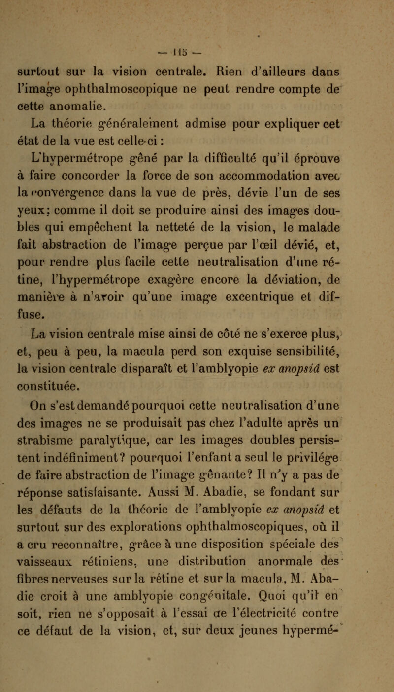 surtout sur la vision centrale. Rien d'ailleurs dans l'image ophthalmoscopique ne peut rendre compte de cette anomalie. La théorie généralement admise pour expliquer cet état de la vue est celle-ci : L'hypermétrope gêné par la difficulté qu'il éprouve à faire concorder la force de son accommodation avec la convergence dans la vue de près, dévie l'un de ses yeux: comme il doit se produire ainsi des images dou- bles qui empêchent la netteté de la vision, le malade fait abstraction de l'image perçue par l'œil dévié, et, pour rendre plus facile cette neutralisation d'une ré- tine, l'hypermétrope exagère encore la déviation, de manière à n'avoir qu'une image excentrique et dif- fuse. La vision centrale mise ainsi de côté ne s'exerce plus, et, peu à peu, la macula perd son exquise sensibilité, la vision centrale disparaît et l'amblyopie ex anopsiâ est constituée. On s'est demandé pourquoi cette neutralisation d'une des images ne se produisait pas chez l'adulte après un strabisme paralytique, car les images doubles persis- tent indéfiniment? pourquoi l'enfant a seul le privilège de faire abstraction de l'image gênante? Il n'y a pas de réponse satisfaisante. Aussi M. Abadie, se fondant sur les défauts de la théorie de l'amblyopie ex anopsiâ et surtout sur des explorations ophthalmoscopiques, où il a cru reconnaître, grâce à une disposition spéciale des vaisseaux rétiniens, une distribution anormale des fibres nerveuses sur la rétine et sur la macula, M. Aba- die croit à une amblyopie congénitale. Quoi qu'il en soit, rien ne s'opposait à l'essai ae l'électricité contre ce défaut de la vision, et, sur deux jeunes hypermé-