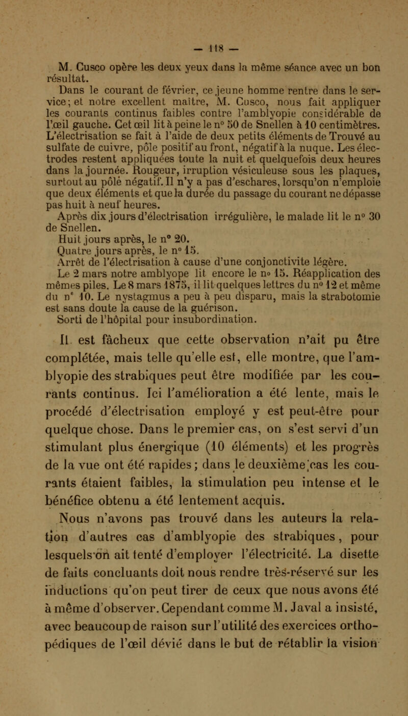 M. Gusco opère les deux yeux dans la même séance avec un bon résultat. Dans le courant de février, ce jeune homme rentre dans le ser- vice; et notre excellent maître, M. Cusco, nous fait appliquer les courants continus faibles contre l'amblyopie considérable de l'œil gauche. Cet œil lit à peine le n° 50 de Snellen à 10 centimètres. L'électrisation se fait à l'aide de deux petits éléments de Trouvé au sulfate de cuivre, pôle positif au front, négatif à la nuque. Les élec- trodes restent appliquées toute la nuit et quelquefois deux heures dans la journée. Rougeur, irruption vésiculeuse sous les plaques, surtout au pôle négatif. Il n'y a pas d'eschares, lorsqu'on n'emploie que deux éléments et que la durée du passage du courant ne dépasse pas huit à neuf heures. Après dix jours d'électrisation irrégulière, le malade lit le n° 30 de Snellen. Huit jours après, le n° 20. Quatre jours après, le n° 15. Arrêt de l'électrisation à cause d'une conjonctivite légère. Le -2 mars notre amblyope lit encore le no 15. Réapplication des mêmes piles. Le 8 mars 1875, il lit quelques lettres du n° 12 et même du ne 10. Le nystagmus a peu à peu disparu, mais la strabotomie est sans doute la cause de la guérison. Sorti de l'hôpital pour insubordination. Il est fâcheux que cette observation n'ait pu être complétée, mais telle qu'elle est, elle montre, que l'am- blyopie des strabiques peut être modifiée par les cou- rants continus. Ici l'amélioration a été lente, mais le procédé d'électrisation employé y est peut-être pour quelque chose. Dans le premier cas, on s'est servi d'un stimulant plus énergique (10 éléments) et les progrès de la vue ont été rapides ; dans le deuxième,'cas les cou- rants étaient faibles, la stimulation peu intense et le bénéfice obtenu a été lentement acquis. Nous n'avons pas trouvé dans les auteurs la rela- tion d'autres cas d'amblyopie des strabiques, pour lesquels'on ait tenté d'employer l'électricité. La disette de faits concluants doit nous rendre très-réservé sur les inductions qu'on peut tirer de ceux que nous avons été à même d'observer. Cependant comme M. Javal a insisté, avec beaucoup de raison sur l'utilité des exercices ortho- pédiques de l'œil dévié dans le but de rétablir la vision