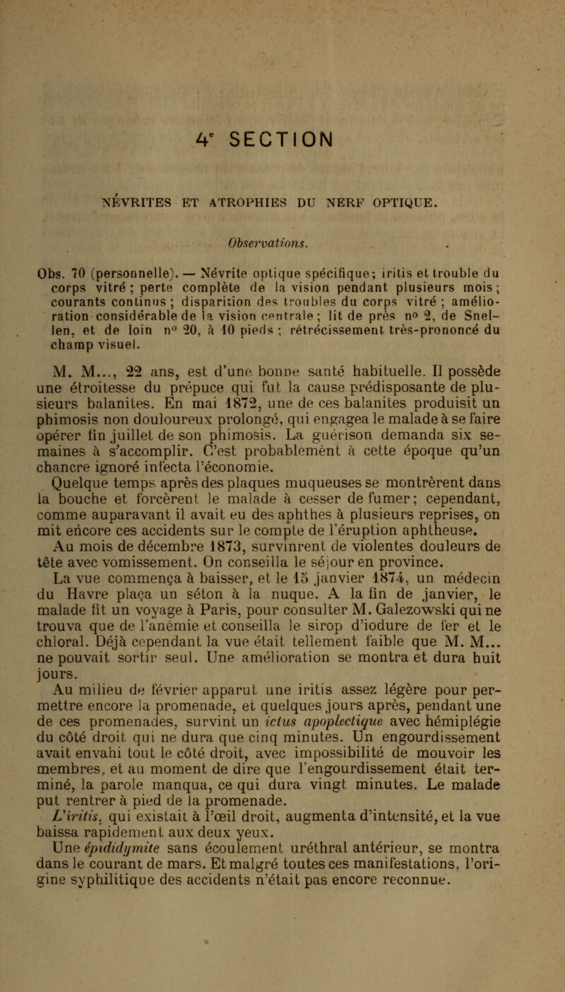 A* SECTION NEVRITES ET ATROPHIES DU NERF OPTIQUE. Observations. Obs. 70 (personnelle). — Névrite optique spécifique; iritis et trouble du corps vitré ; perte complète de la vision pendant plusieurs mois; courants continus ; disparition des troubles du corps vitré ; amélio- ration considérable de la vision centrale; lit de près no 2, de Snel- len, et de loin n° 20, à 40 pieds; rétrécissement très-prononcé du champ visuel. M. M..., 22 ans, est d'une bonne santé habituelle. Il possède une étroitesse du prépuce qui fut La cause prédisposante de plu- sieurs balanites. En mai 1872, une de ces balanites produisit un phimosis non douloureux prolongé, qui engagea le malade à se faire opérer fin juillet de son phimosis. La guérison demanda six se- maines à s'accomplir. C'est probablement à cette époque qu'un chancre ignoré infecta l'économie. Quelque temps après des plaques muqueuses se montrèrent dans la bouche et forcèrent le malade à cesser de fumer; cependant, comme auparavant il avait eu des aphthes à plusieurs reprises, on mit encore ces accidents sur le compte de l'éruption aphtheuse. Au mois de décembre 1873, survinrent de violentes douleurs de tête avec vomissement. On conseilla le séjour en province. La vue commença à baisser, et le 15 janvier 1874, un médecin du Havre plaça un séton à la nuque. A la fin de janvier, le malade fit un voyage à Paris, pour consulter M. Galezowski qui ne trouva que de l'anémie et conseilla le sirop d'iodure de fer et le chloral. Déjà cependant la vue était tellement faible que M. M... ne pouvait sortir seul. Une amélioration se montra et dura huit jours. Au milieu de février apparut une iritis assez légère pour per- mettre encore ia promenade, et quelques jours après, pendant une de ces promenades, survint un ictus apoplectique avec hémiplégie du côté droit qui ne dura que cinq minutes. Un engourdissement avait envahi tout le côté droit, avec impossibilité de mouvoir les membres, et au moment de dire que l'engourdissement était ter- miné, la parole manqua, ce qui dura vingt minutes. Le malade put rentrer à pied de la promenade. Lxrith. qui existait à l'œil droit, augmenta d'intensité, et la vue baissa rapidement aux deux yeux. Une épididijmite sans écoulement uréthral antérieur, se montra dans le courant de mars. Et malgré toutes ces manifestations, l'ori- gine syphilitique des accidents n'était pas encore reconnue.