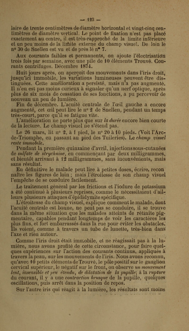 laire de trente centimètres de diamètre horizontal et vingt-cinq cen- timètres de diamètre vertical. Le point de fixation n:est pas placé exactement au centre, il est très-rapproché de la limite inférieure et un peu'moins de la limite externe du champ visuel. De loin le n° 30 de Snellen est vu et de près le n° 7. Aux courants faibles et permanents, on ajoute l'électrisatio'n trois fois par semaine, avec une pile de 10 éléments Trouvé. Cou- rants centrifuges. Décembre 1874. Huit jours après, on aperçoit des mouvements dans l'iris droit, jusqu'ici immobile, les variations lumineuses peuvent être dis- tinguées. Cette amélioration a persisté, mais n'a pas augmenté. Il n'en est pas moins curieux à signaler qu'un nerf optique, après plus de six mois de cessation de ses fonctions, a pu percevoir de nouveau un peu de lumière. Fin de décembre. L'acuité centrale de l'œil gauche a encore augmenté, cet œil peut lire le n° 2 de Snellen, pendant un temps très-court, parce qu'il se fatigue vite. L'amélioration ne porte plus que sur la durée encore bien courte de la lecture. Le champ visuel ne s'étend pas. Le 26 mars, lit n° 2, à 1 pied, le n° 20 à 10 pieds. (Voit l'Arc- de-Triomphe, en passant au pied des Tuileries), hs champ visuel reste immobile. Pendant la première quinzaine d'avril, injections sous-cutanées de sulfate de strychnine, en commençant par deux milligrammes, et bientôt arrivant à 12 milligrammes, sans inconvénients, mais sans résultat. En définitive le malade peut lire à petites doses, écrire, recon naître les figures de loin ; mais l'étroitesse de son champ visuel l'empêche de se conduire facilement. Le traitement général par les frictions et l'iodure de potassium a été continué à plusieurs reprises, comme le nécessitaient d'ail- leurs plusieurs attaques d'épididymite spécifique. L'étroitesse du champ visuel, explique comment le malade, dont l'acuité centrale est bonne, ne peut pas se conduire, il se trouve dans la même situation que les malades atteints de rétinite pig- mentaire, capables pendant longtemps de voir les caractères les plus fins, et fort embarrassés dans la rue pour éviter les obstacles. Ils voient, comme à travers un tube de lunette, très-bien dans l'axe et rien autour. Comme l'iris droit était immobile, et ne réagissait pas à la lu- mière, nous avons profité de cette circonstance, pour faire quel- ques expériences sur l'action des courants continus, appliqués à travers la peau, sur les mouvements de l'iris. Nous avons reconnu, qu'avec 10 petits éléments de Trouvé, le pôle positif sur le ganglion cervical supérieur, le négatif sur le front, on observe un mouvement lent, insensible et peu étendu, de dilatation de la pupille; à la rupture du courant, il y a une contraction brusque de la pupille, quelques oscillations, puis arrêt dans la position de repos. Sur l'autre iris qui réagit à la lumière, les résultats sont moins