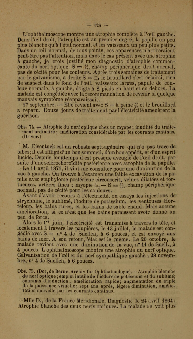 — 1-26 — L'ophthalmoscope montre une atrophie complète à l'oeil gauche. Dans l'œil droit, l'atrophie est au premier degré, la papille un peu plus blanche qu'à l'état normal, et les vaisseaux un peu-plus petits. Dans un œil normal, de tous points, ces apparences n'attireraient peut-être pas l'attention, mais dans le cas présent avec une atrophie à gauche, je crois justifié mon diagnostic d'atrophie commen- çante du nerf optique. S = ff, champ périphérique droit normal, pas de cécité pour les couleurs. Après trois semaines de traitement par le galvanisme, à droite S = ££, le brouillard s'est éclairci, rien de suspect dans le tond de l'œil, vaisseaux larges, papille de cou- leur normale, à gauche, doigts à 2 pieds en haut et en dehors. La malade est congédiée avec la recommandation de revenir si quelque mauvais symptôme réapparaissait. 17 septembre. — Elle revient avec S = à peine ~ et le brouillard a reparu. Douze jours de traitement par l'électricité amenèrent la guérison. Obs. 74. — Atrophie du nerf optique chez un myope; inutilité du traite- ment ordinaire ; amélioration considérable par les courants continus. (Driver.) M. Eisentuck est un robuste septbagénaire qui n'a pas trace de tabès; il est affligé d'un bon sommeil, d'un bon appétit, et d'un esprit lucide. Depuis longtemps il est presque aveugle de l'œil droit, par suite d'une sclérochoroïdite postérieure avec atrophie de la papille. Le 11 avril 1871, il vint me consulter pour une diminution de la vue à gauche. On trouve à l'examen une faible excavation de la pa- pille avec staphylome postérieur circonscrit, veines dilatées et tor- tueuses, artères fines ; myopie tô,— S = f^, champ périphérique normal, pas de cécité pour les couleurs. Avant d'avoir recours à l'électricité, on essaya les injections de strychnine, le sublimé, l'iodure de potassium, les ventouses Hor- teloup, les bains turcs, et les bains de sable chaud. Mais aucune amélioration, si ce n'est que les bains paraissent avoir donné un peu de force. Alors le 1er juin, l'électricité est transmise à travers la tête, et localement à travers les paupières, le 13 juillet, le malade est con- gédié avec S = n° 4 de Snellen, à 6 pouces, et est envoyé aux bains de mer. A son retour,l'état est le même. Le 20 octobre, le malade revient avec une diminution de la vue, n° 11 de Snell., à 4 pouces. L'ophthalmoscope montre une atrophie du nerf optique. Galvanisation de l'œil et du nerf sympathique gauche ; 28 novem- bre,^0 4 de Snellen, à 6 pouces. Obs. 75. (Dor,de Berne, Archiv fur Ophthalmologie).— Atrophie blanche du nerf optique; emploi inutile de l'iodure de potassium et du subltmé; courants d'induction; amélioration rapide; augmentation du triple de la puissance visuelle; sept ans après, légère diminution, amélio- ration nouvelle par les courants continus. Mlle D., de la France Méridionale. Diagnostic le 24 avril 1864 : Atrophie blanche des deux nerfs optiques. La malade ne voit plus