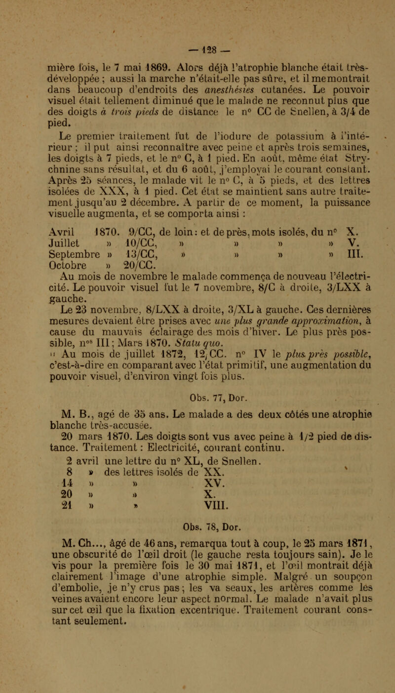 mière fois, le 7 mai 1869. Alors déjà l'atrophie blanche était très- développée ; aussi la marche n'était-elle pas sûre, et ilmemontrait dans beaucoup d'endroits des anesthésies cutanées. Le pouvoir visuel était tellement diminué que le malade ne reconnut plus que des doigts à trois pieds de distance le n° CG de fcnellen, à 3/4 de pied. Le premier traitement lut de l'iodure de potassium à Tinté- rieur ; il put ainsi reconnaître avec peine et après trois semaines, les doigts à 7 pieds, et le n° G, à 1 pied. En août, même état Stry- chnine sans résultat, et du 6 août, j'employai le courant constant. Après 25 séances, le malade vit le n° G, à 5 pieds, et des lettres isolées de XXX, à 1 pied. Cet état se maintient sans autre traite- ment jusqu'au 2 décembre. A partir de ce moment, la puissance visuelle augmenta, et se comporta ainsi : Avril 1870. 9/CC, de loin: et de près, mots isolés, du n° X. Juillet » 10/CC, » » ' » » V. Septembre » 13/CC, » » » » III. Octobre » 20/CC. Au mois de novembre le malade commença de nouveau l'électri- cité. Le pouvoir visuel fut le 7 novembre, 8/G à droite, 3/LXX à gauche. Le 23 novembre, 8/LXX à droite, 3/XL à gauche. Ces dernières mesures devaient être prises avec une plus grande approximation, à cause du mauvais éclairage des mois d'hiver. Le plus près pos- sible, n0S III; Mars 1870. Statu quo. • • Au mois de juillet 1872, 12, CC. n° IV le plus près possible, c'est-à-dire en comparant avec l'état primitif, une augmentation du pouvoir visuel, d'environ vingt fois plus. Obs. 77,Dor. M. B., âgé de 35 ans. Le malade a des deux côtés une atrophie blanche très-accusée. 20 mars 1870. Les doigts sont vus avec peine à 1/2 pied de dis- tance. Traitement : Electricité, courant continu. 2 avril une lettre du n° XL, de Snellen. 8 » des lettres isolés de XX. 14 » n XV. 20 » » X. 21 » » VIII. Obs. 78, Dor. M. Ch..., âgé de 46 ans, remarqua tout à coup, le 25 mars 1871, une obscurité de l'œil droit (le gauche resta toujours sain). Je le vis pour la première fois le 30 mai 1871, et l'œil montrait déjà clairement l'image d'une atrophie simple. Malgré un soupçon d'embolie, je n'y crus pas ; les va seaux, les artères comme les veines avaient encore leur aspect normal. Le malade n'avait plus sur cet œil que la fixation excentrique. Traitement courant cons- tant seulement.