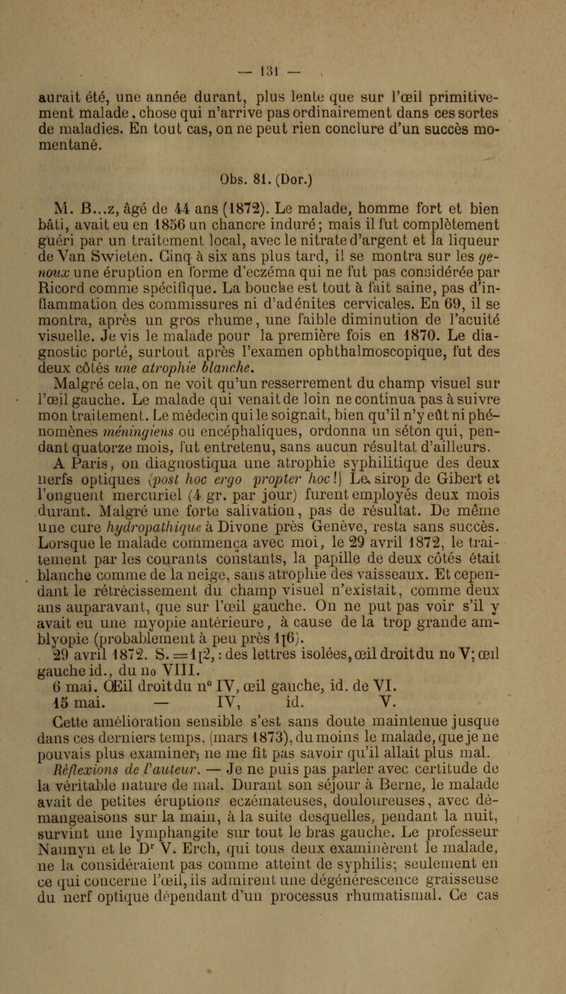 aurait été, une année durant, plus lente que sur l'œil primitive- ment malade, chose qui n'arrive pas ordinairement dans ces sortes de maladies. En tout cas, on ne peut rien conclure d'un succès mo- mentané. Obs. 81.(Dor.) M. B...z, âgé de 44 ans (1872). Le malade, homme fort et bien bâti, avait eu en 1856 un chancre induré; mais il fut complètement guéri par un traitement local, avec le nitrate d'argent et la liqueur de Van Swieten. Cinq à six ans plus tard, il se montra sur les ge- noux une éruption en l'orme d'eczéma qui ne lut pas considérée par Ricord comme spécifique. La bouche est tout à fait saine, pas d'in- flammation des commissures ni d'adénites cervicales. En 69, il se montra, après un gros rhume, une faible diminution de l'acuité visuelle. Je vis le malade pour la première fois en 1870. Le dia- gnostic porté, surtout après l'examen ophthalmoscopique, fut des deux côtés une atrophie blanche. Malgré cela, on ne voit qu'un resserrement du champ visuel sur l'œil gauche. Le malade qui venait de loin ne continua pas à suivre mon traitement. Le médecin qui le soignait, bien qu'il n'y eût ni phé- nomènes méningiens ou encéphaliques, ordonna un séton qui, pen- dant quatorze mois, fut entretenu, sans aucun résultat d'ailleurs. A Paris, on diagnostiqua une atrophie syphilitique des deux nerfs optiques {post hoc ergo propter hocl) Le, sirop de Gibert et l'onguent mercuriel (4 gr. par jour) furent employés deux mois durant. Malgré une forte salivation, pas de résultat. De même une cure hydropathique à Divone près Genève, resta sans succès. Lorsque le malade commença avec moi, le 29 avril 1872, le trai- tement par les courants constants, la papille de deux côtés était blanche comme de la neige, sans atrophie des vaisseaux. Et cepen- dant le rétrécissement du champ visuel n'existait, comme deux ans auparavant, que sur l'œil gauche. On ne put pas voir s'il y avait eu une myopie antérieure, à cause de la trop grande am- blyopie (probablement à peu près lf6). 29 avril 1872. S. =1{2, : des lettres isolées, œil droit du no V; œil gauche id., du no VIII. 6 mai. OEil droit du n° IV, œil gauche, id. de VI. 15 mai. — IV, id. V. Cette amélioration sensible s'est sans doute maintenue jusque dans ces derniers temps, (mars 1873), du moins le malade, que je ne pouvais plus examiner-, ne me fit pas savoir qu'il allait plus mal. Réflexions de Vauteur. — Je ne puis pas parler avec certitude de la véritable nature de mal. Durant son séjour à Berne, le malade avait de petites éruption? eczémateuses, douloureuses, avec dé- mangeaisons sur la main, à la suite desquelles, pendant la nuit, survint une lymphangite sur tout le bras gauche. Le professeur Naunyn et le Dr V. Erch, qui tous deux examinèrent le malade, ne la considéraient pas comme atteint de syphilis; seulement en ce qui concerne l'œil, ils admirent une dégénérescence graisseuse du nerf optique dépendant d'un processus rhumatismal. Ce cas