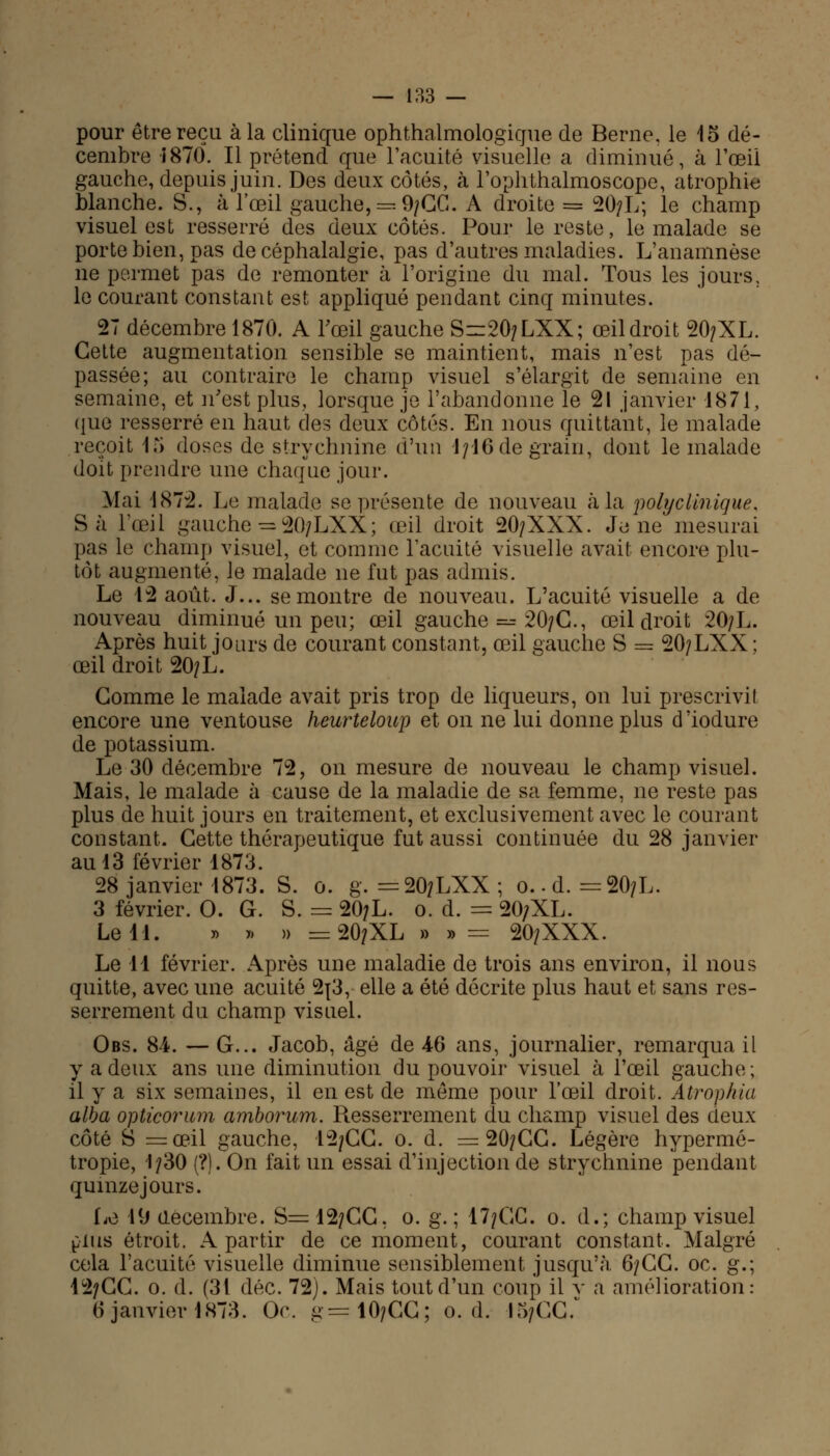 pour être reçu à la clinique ophthalmologique de Berne, le 15 dé- cembre i870. Il prétend que l'acuité visuelle a diminué, à l'œil gauche, depuis juin. Des deux côtés, à l'oplithalmoscope, atrophie blanche. S., à l'œil gauche, == 9/GG. A droite = 20/L; le champ visuel est resserré des deux côtés. Pour le reste, le malade se porte bien, pas de céphalalgie, pas d'autres maladies. L'anamnèse ne permet pas de remonter à l'origine du mal. Tous les jours, le courant constant est appliqué pendant cinq minutes. 27 décembre 1870. A l'œil gauche S=20/LXX; œil droit 20/XL. Cette augmentation sensible se maintient, mais n'est pas dé- passée; au contraire le champ visuel s'élargit de semaine en semaine, et n'est plus, lorsque je l'abandonne le 21 janvier 1871, que resserré en haut des deux côtés. En nous quittant, le malade reçoit 15 doses de strychnine d'un 1; 16 de grain, dont le malade doit prendre une chaque jour. Mai 1872. Le malade se présente de nouveau à la polyclinique. Sa l'œil gauche =20/LXX; œil droit 20/XXX. Je ne mesurai pas le champ visuel, et comme l'acuité visuelle avait encore plu- tôt augmenté, le malade ne fut pas admis. Le 42 août. J... se montre de nouveau. L'acuité visuelle a de nouveau diminué un peu; œil gauche =^ 20/C., œil droit 20/L. Après huit jours de courant constant, œil gauche S = 2O7LXX; œil droit 20/L. Gomme le malade avait pris trop de liqueurs, on lui prescrivil encore une ventouse heurteloup et on ne lui donne plus d'iodure de potassium. Le 30 décembre 72, on mesure de nouveau le champ visuel. Mais, le malade à cause de la maladie de sa femme, ne reste pas plus de huit jours en traitement, et exclusivement avec le courant constant. Cette thérapeutique fut aussi continuée du 28 janvier au 13 février 1873. 28 janvier 1873. S. 0. g. = 20/LXX ; 0.. d. =20/L. 3 février. 0. G. S. = 20/L. 0. d. = 20/XL. Le 11. » » » = 20/XL » »= 20/XXX. Le M février. Après une maladie de trois ans environ, il nous quitte, avec une acuité 2j3, elle a été décrite plus haut et sans res- serrement du champ visuel. Obs. 8-i. — G... Jacob, âgé de 46 ans, journalier, remarqua il y a deux ans une diminution du pouvoir visuel à l'œil gauche; il y a six semaines, il en est de même pour l'œil droit. Atrophia alba opticorum amborum. Resserrement du champ visuel des deux côté S =œil gauche, 12/GC. 0. d. =20/GG. Légère hypermé- tropie, 1/30 (?). On fait un essai d'injection de strychnine pendant quinze jours. Le 19 décembre. S=12/CC. 0. g.; 17/GC. 0. d.; champ visuel plus étroit. A partir de ce moment, courant constant. Malgré cela l'acuité visuelle diminue sensiblement jusqu'à 6/GG. oc. g.; 12/CG. 0. d. (31 déc. 72). Mais tout d'un coup il y a amélioration: 6 janvier 1873. Or. g=10/CG; 0. d. 15/GG.