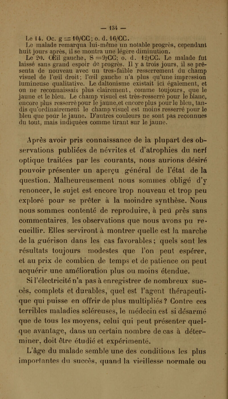 Le 14. Oc. g^lO/CC;o. d. 16/CC. Le malade remarqua lui-même un notable progrès, cependant huit jours après, il se montra une légère diminution. Le 20. Œil gauche, S =9;GG; o. d. 1-2/CC. Le malade fut laissé sans grand espoir de progrès. Il y a trois jours, il se pré- senta de nouveau avec un très-faible resserrement du champ visuel de l'œil droit; l'œil gauche n'a plus qu'une impression lumineuse qualitative. Le daltonisme existait ici également, et on ne reconnaissaic plus clairement, comme toujours, que le jaune et le bleu. Le champ visuel est très-resserré pour le blanc, encore plus resserré pour le jaune,et encore plus pour le bleu, tan- dis qu'ordinairement le champ visuel est moins resserré pour le bleu que pour le jaune. D'autres couleurs ne sont pas reconnues du tout, mais indiquées comme tirant sur le jaune. Après avoir pris connaissance de ia plupart des ob- servations publiées de névrites et d'atrophies du nerf optique traitées par les courants, nous aurions désiré pouvoir présenter un aperçu général de l'état de la question. Malheureusement nous sommes obligé d'y renoncer, le sujet est encore trop nouveau et trop peu exploré pour se prêter à la moindre synthèse. Nous nous sommes contenté de reproduire, à peu près sans commentaires^ les observations que nous avons pu re- cueillir. Elles serviront à montrer quelle est la marche de la guérison dans les cas favorables ; quels sont les résultats toujours modestes que l'on peut espérer, et au prix de combien de temps et de patience on peut acquérir une amélioration plus ou moins étendue. Si l'électricité n'a pas à enregistrer de nombreux suc- ces. complets et durables, quel est l'agent thérapeuti- que qui puisse en offrir de plus multipliés? Contre ces terribles maladies scléreuses, le médecin est si désarmé que de tous les moyens, celui qui peut présenter quel- que avantage, dans un certain nombre de cas à déter- miner, doit être étudié et expérimenté. L'âge du malade semble une des conditions les plus importantes du succès, quand la vieillesse normale ou