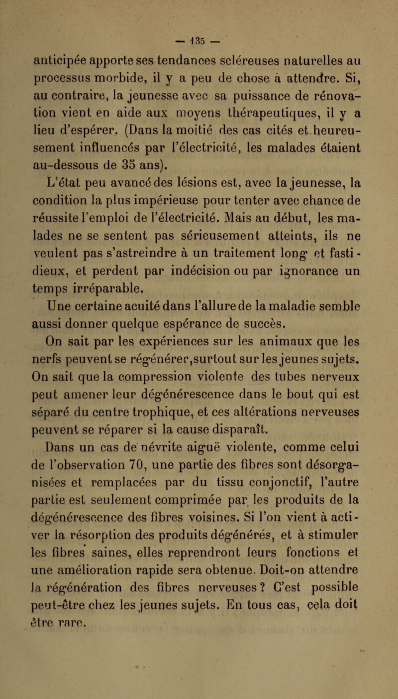 anticipée apporte ses tendances scléreuses naturelles au processus morbide, il y a peu de chose à attendre. Si, au contraire, la jeunesse avec sa puissance de rénova- tion vient en aide aux moyens thérapeutiques, il y a lieu d'espérer. (Dans la moitié des cas cités et.heureu- sement influencés par l'électricité, les malades étaient au-dessous de 35 ans). L'état peu avancé des lésions est, avec la jeunesse, la condition la plus impérieuse pour tenter avec chance de réussite l'emploi de l'électricité. Mais au début, les ma- lades ne se sentent pas sérieusement atteints, ils ne veulent pas s'astreindre à un traitement long* et fasti- dieux, et perdent par indécision ou par ignorance un temps irréparable. Une certaine acuité dans l'allure de la maladie semble aussi donner quelque espérance de succès. On sait par les expériences sur les animaux que les nerfs peuvent se régénérer,surtout sur les jeunes sujets. On sait que la compression violente des tubes nerveux peut amener leur dégénérescence dans le bout qui est séparé du centre trophique, et ces altérations nerveuses peuvent se réparer si la cause disparaît. Dans un cas de névrite aiguë violente, comme celui de l'observation 70, une partie des fibres sont désorga- nisées et remplacées par du tissu conjonctif, l'autre partie est seulement comprimée par les produits de la dégénérescence des fibres voisines. Si l'on vient à acti- ver la résorption des produits dégénérés, et à stimuler les fibres saines, elles reprendront leurs fonctions et une amélioration rapide sera obtenue. Doit-on attendre la régénération des fibres nerveuses ? C'est possible peut-être chez les jeunes sujets. En tous cas, cela doit être rare,