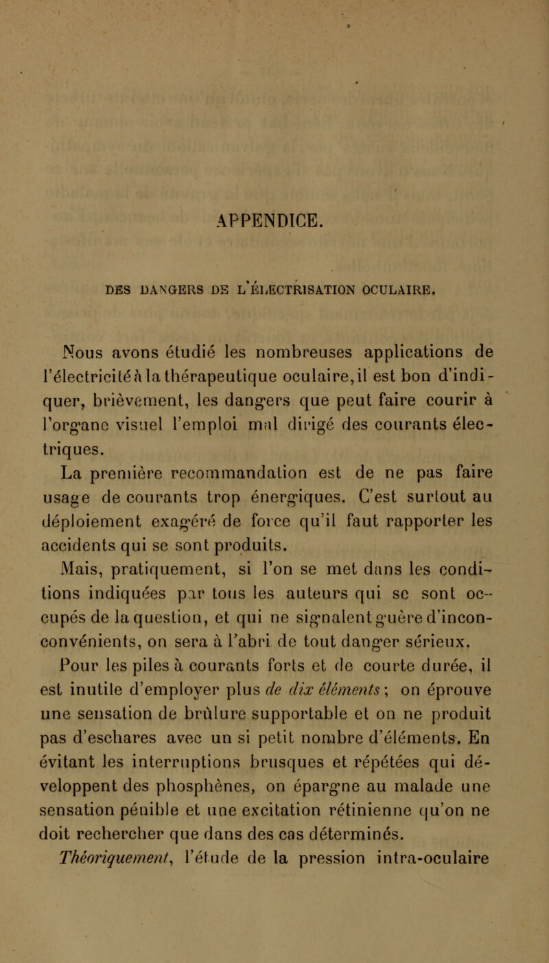 APPENDICE DES DANGERS DE L ELECTR1SATI0N OCULAIRE. Nous avons étudié les nombreuses applications de l'électricité à la thérapeutique oculaire,il est bon d'indi- quer, brièvement, les dangers que peut faire courir à l'organe visuel l'emploi mal dirigé des courants élec- triques. La première recommandation est de ne pas faire usage de courants trop énergiques. C'est surtout au déploiement exagéré de force qu'il faut rapporter les accidents qui se sont produits. Mais, pratiquement, si l'on se met dans les condi- tions indiquées par tous les auteurs qui se sont oc- cupés de la question, et qui ne signalent guère d'incon- convénients, on sera à l'abri de tout danger sérieux. Pour les piles à courants forts et de courte durée, il est inutile d'employer plus de dix éléments-, on éprouve une sensation de brûlure supportable et on ne produit pas d'eschares avec un si petit nombre d'éléments. En évitant les interruptions brusques et répétées qui dé- veloppent des pliosphènes, on épargme au malade une sensation pénible et une excitation rétinienne qu'on ne doit rechercher que dans des cas déterminés. Théoriquement, l'étude de la pression intra-oculaire