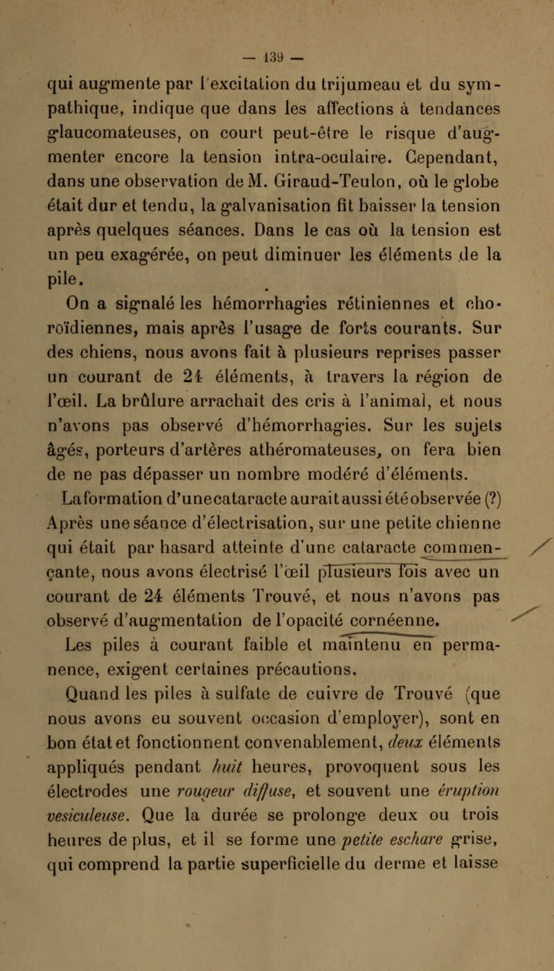 qui augmente par l'excitation du trijumeau et du sym- pathique, indique que dans les affections à tendances glaucomateuses, on court peut-être le risque d'aug1- menter encore la tension intra-oculaire. Cependant, dans une observation de M. Giraud-Teulon, où le globe était dur et tendu, la galvanisation fit baisser la tension après quelques séances. Dans le cas où la tension est un peu exagérée, on peut diminuer les éléments de la pile. On a signalé les hémorrhagies rétiniennes et cho- roïdiennes, mais après l'usage de forts courants. Sur des chiens, nous avons fait à plusieurs reprises passer un courant de 21 éléments, à travers la région de l'œil. La brûlure arrachait des cris à l'animal, et nous n'avons pas observé d'hémorrhagnes. Sur les sujets âgés, porteurs d'artères athéromateuses, on fera bien de ne pas dépasser un nombre modéré d'éléments. Information d'unecataracte auraîtaussi étéobservée (?) Après une séance d'électrisation, sur une petite chienne qui était par hasard atteinte d'une cataracte commen- çante, nous avons électrisé l'œil pTiïsiêurs fois avec un courant de 24 éléments Trouvé, et nous n'avons pas observé d'augmentation de l'opacité cornéenne. Les piles à courant faible et maintenu en perma- nence, exigent certaines précautions. Quand les piles à sulfate de cuivre de Trouvé (que nous avons eu souvent occasion d'employer), sont en bon état et fonctionnent convenablement, deux éléments appliqués pendant huit heures, provoquent sous les électrodes une rougeur diffuse, et souvent une éruption vesiculeuse. Que la durée se prolonge deux ou trois heures de plus, et il se forme une petite eschare grise, qui comprend la partie superficielle du derme et laisse