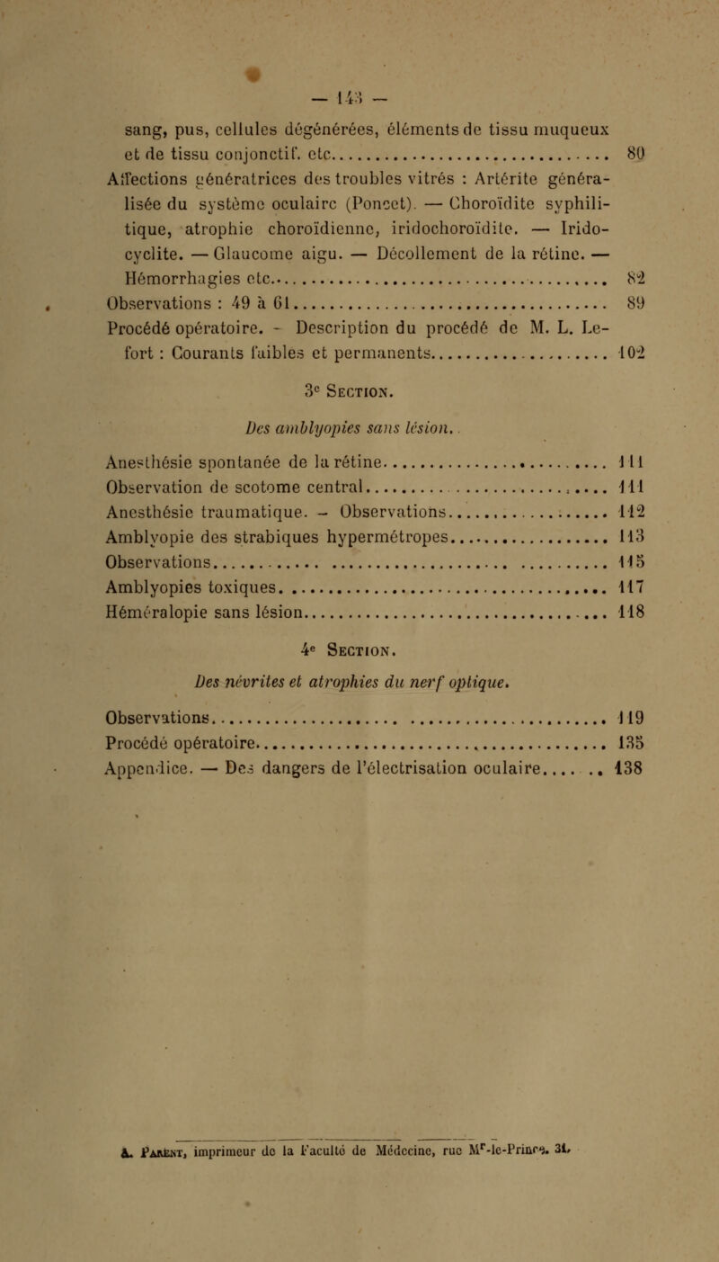 sang, pus, cellules dégénérées, éléments de tissu muqueux et de tissu conjonctif. etc 80 Affections Génératrices des troubles vitrés : Artérite généra- lisée du système oculaire (Poncct). — Ghoroïdite syphili- tique, atrophie choroïdienne, iridochoroïdite. — Irido- cyclite. —Glaucome aigu. — Décollement de la rétine. — Hémorrhagies etc 8U2 Observations : 49 à 61 89 Procédé opératoire. - Description du procédé de M. L. Le- fort : Gourants i'aibles et permanents 10-2 3e Section. Des amblyopies sans lésion. Anesthêsie spontanée de la rétine 111 Observation de scotome central :.... 111 Anesthêsie traumatique. - Observations 112 Amblyopie des strabiques hypermétropes 113 Observations 115 Amblyopies toxiques 117 Héméralopie sans lésion 118 4e Section. Des névrites et atrophies du nerf optique. Observations 119 Procédé opératoire 135 Appendice. — Des dangers de l'ôlectrisation oculaire.... .. 138 II. Parem, imprimeur tic la Faculté de Médecine, rue MMc-Princ*. 31,