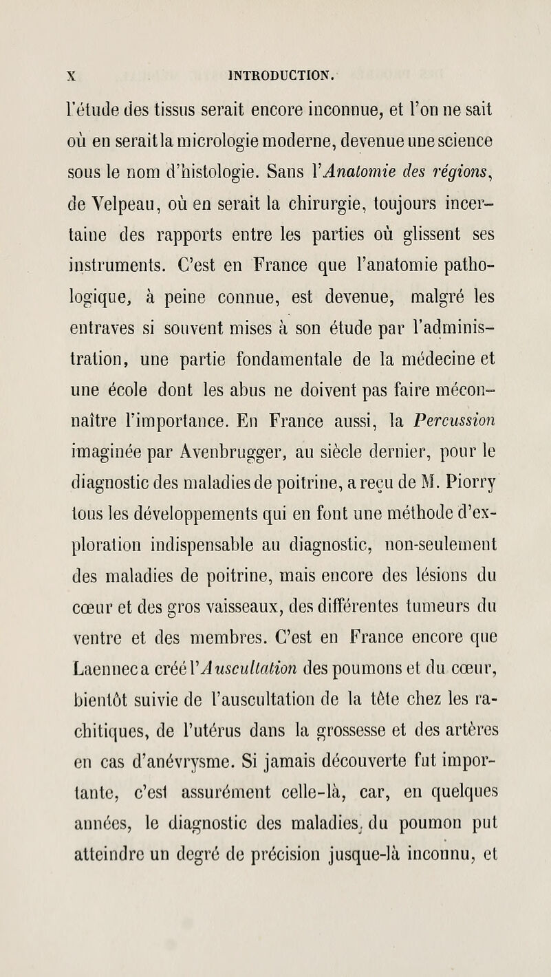 l'étude des tissus serait encore inconnue, et l'on ne sait où en seraitla micrologie moderne, devenue une science sous le nom d'histologie. Sans YAnatomie des régions, de Velpeau, où en serait la chirurgie, toujours incer- taine des rapports entre les parties où glissent ses instruments. C'est en France que l'anatomie patho- logique, à peine connue, est devenue, malgré les entraves si souvent mises à son étude par l'adminis- tration, une partie fondamentale de la médecine et une école dont les abus ne doivent pas faire mécon- naître l'importance. En France aussi, la Percussion imaginée par Avenbrugger, au siècle dernier, pour le diagnostic des maladies de poitrine, areçu de M. Piorry tous les développements qui en font une méthode d'ex- ploration indispensable au diagnostic, non-seulement des maladies de poitrine, mais encore des lésions du cœur et des gros vaisseaux, des différentes tumeurs du ventre et des membres. C'est en France encore que Laenneca créél'Auscultation des poumons et du cœur, bientôt suivie de l'auscultation de la tête chez les ra- chitiqucs, de l'utérus dans la grossesse et des artères en cas d'anévrysme. Si jamais découverte fut impor- tante, c'esl assurément celle-là, car, en quelques années, le diagnostic des maladies, du poumon put atteindre un degré de précision jusque-là inconnu, et