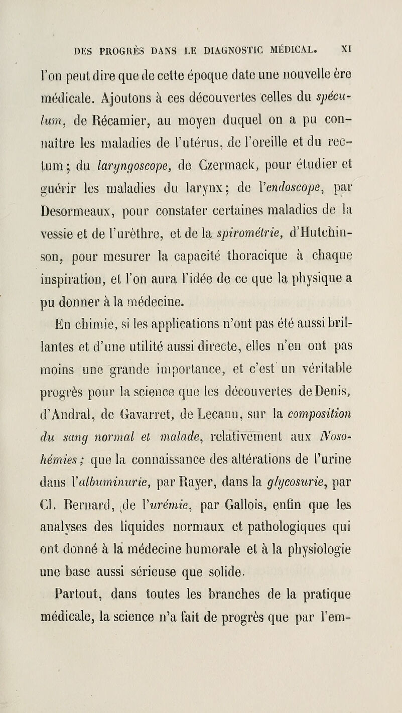 l'on peut dire que de cette époque date une nouvelle ère médicale. Ajoutons à ces découvertes celles du spécu- lum, de Récamier, au moyen duquel on a pu con- naître les maladies de l'utérus, de l'oreille et du rec- tum; du laryngoscope, de Czermack, pour étudier et guérir les maladies du larynx; de Yendoscope, par Desormeaux, pour constater certaines maladies de la vessie et de l'urèthre, et de la spirométrte, d'Hulehin- son, pour mesurer la capacité thoracique à chaque inspiration, et l'on aura l'idée de ce que la physique a pu donner à la médecine. En chimie, si les applications n'ont pas été aussi bril- lantes et d'une utilité aussi directe, elles n'en ont pas moins une grande importance, et c'est un véritable progrès pour la science que les découvertes de Denis, d'Andral, de Gavarret, deLecanu, sur la composition du sang normal et malade, relativement aux Noso- hémies ; que la connaissance des altérations de l'urine dans Xalbuminurie, par Rayer, dans la glycosurie, par Cl. Rernard, .de Vurémie, par Gallois, enfin que les analyses des liquides normaux et pathologiques qui ont donné à la médecine humorale et à la physiologie une base aussi sérieuse que solide. Partout, dans toutes les branches de la pratique médicale, la science n'a fait de progrès que par l'em-