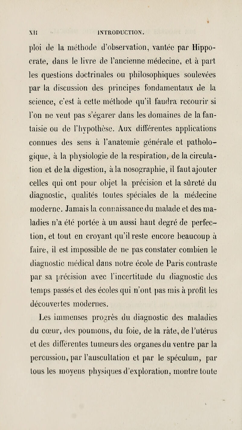 ploi de la méthode d'observation, vantée par Hippo- cràte, dans le livre de l'ancienne médecine, et à part les questions doctrinales ou philosophiques soulevées par la discussion des principes fondamentaux de la science, c'est à cette méthode qu'il faudra recourir si Ton ne veut pas s'égarer dans les domaines de la fan- taisie ou de l'hypothèse. Aux différentes applications connues des sens à l'anatomie générale et patholo- gique, à la physiologie de la respiration, de la circula- tion et delà digestion, à la nosographie, il faut ajouter celles qui ont pour objet la précision et la sûreté du diagnostic, qualités toutes spéciales de la médecine moderne. Jamais la connaissance du malade et des ma- ladies n'a été portée à un aussi haut degré de perfec- tion, et tout en croyant qu'il reste encore beaucoup à faire, il est impossible de ne pas constater combien le diagnostic médical dans notre école de Paris contraste par sa précision avec l'incertitude du diagnostic des temps passés et des écoles qui n'ont pas mis à profit les découvertes modernes. Les immenses progrès du diagnostic des maladies du cœur, des poumons, du foie, de la rate, de l'utérus et des différentes tumeurs des organes du ventre par la percussion, par l'auscultation et par le spéculum, par tous les moyens physiques d'exploration, montre toute