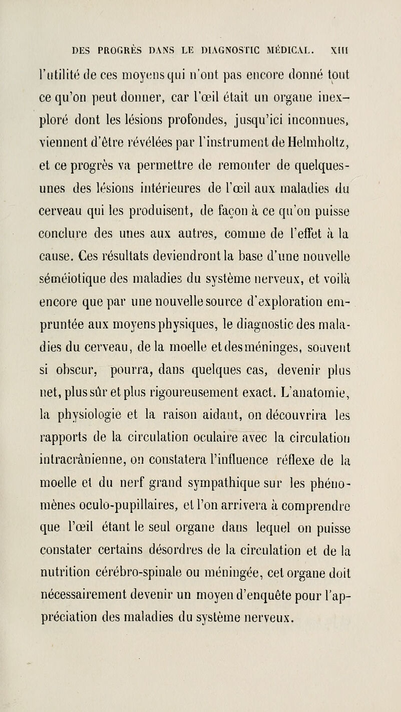 l'utilité de ces moyens qui n'ont pas encore donné tout ce qu'on peut donner, car l'œil était un organe inex- ploré dont les lésions profondes, jusqu'ici inconnues, viennent d'être révélées par l'instrument de Helmholtz, et ce progrès va permettre de remonter de quelques- unes des lésions intérieures de l'œil aux maladies du cerveau qui les produisent, de façon à ce qu'on puisse conclure des unes aux autres, comme de l'effet à la cause. Ces résultats deviendront la base d'une nouvelle séméiotique des maladies du système nerveux, et voilà encore que par une nouvelle source d'exploration em- pruntée aux moyens physiques, le diagnostic des mala- dies du cerveau, delà moelle et des méninges, souvent si obscur, pourra, dans quelques cas, devenir plus net, plus sûr et plus rigoureusement exact. L'anatomie, la physiologie et la raison aidant, on découvrira les rapports de la circulation oculaire avec la circulation intracrânienne, on constatera l'influence réflexe de la moelle et du nerf grand sympathique sur les phéno- mènes oculo-pupillaires, et l'on arrivera à comprendre que l'œil étant le seul organe dans lequel on puisse constater certains désordres de la circulation et de la nutrition cérébro-spinale ou méningée, cet organe doit nécessairement devenir un moyen d'enquête pour l'ap- préciation des maladies du système nerveux.