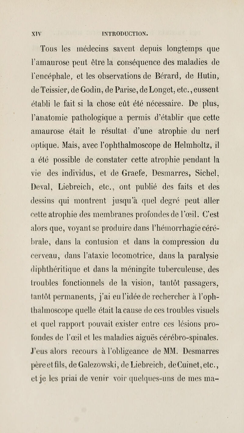 Tous les médecins savent depuis longtemps que l'amaurose peut être la conséquence des maladies de l'encéphale, et les observations de Bérard, de Hutin, de Teissier, de Godin, de Parise, de Longet, etc., eussent établi le fait si la chose eût été nécessaire. De plus, l'anatomie pathologique a permis d'établir que cette amaurose était le résultat d'une atrophie du nerf optique. Mais, avec rophthalmoscope de Helmholtz, il a été possible de constater cette atrophie pendant la vie des individus, et de Graefe, Desmarres, Sichel, Deval, Liebreich, etc., ont publié des faits et des dessins qui montrent jusqu'à quel degré peut aller cette atrophie des membranes profondes de l'œil. C'est alors que, voyant se produire dans l'hémorrhagie céré- brale, dans la contusion et dans la compression du cerveau, dans l'ataxie locomotrice, dans la paralysie diphthéritique et dans la méningite tuberculeuse, des troubles fonctionnels de la vision, tantôt passagers, tantôt permanents, j'ai eu l'idée de rechercher à l'oph- thalmoscope quelle était la cause de ces troubles visuels et quel rapport pouvait exister entre ces lésions pro- fondes de l'œil et les maladies aiguës cérébro-spinales. J'eus alors recours à l'obligeance de MM. Desmarres pèreetfils, deGalezowski, de Liebreich, deCuinet,etc, et je les priai de venir voir quelques-uns de mes ma-