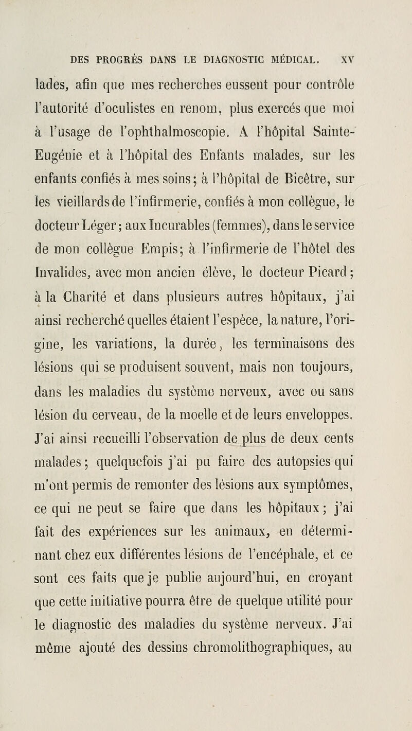 lacles, afin que mes recherches eussent pour contrôle l'autorité d'oculistes en renom, plus exercés que moi à l'usage de l'ophthalmoscopie. A l'hôpital Sainte- Eugénie et à l'hôpital des Enfants malades, sur les enfants confiés à mes soins; à l'hôpital de Bicêtre, sur les vieillards de l'infirmerie, confiés à mon collègue, le docteur Léger ; aux Incurables (femmes), dans le service de mon collègue Empis; à l'infirmerie de l'hôtel des Invalides, avec mon ancien élève, le docteur Picard ; à la Charité et clans plusieurs autres hôpitaux, j'ai ainsi recherché quelles étaient l'espèce, la nature, l'ori- gine, les variations, la durée, les terminaisons des lésions qui se produisent souvent, mais non toujours, dans les maladies du système nerveux, avec ou sans lésion du cerveau, de la moelle et de leurs enveloppes. J'ai ainsi recueilli l'observation de plus de deux cents malades; quelquefois j'ai pu faire des autopsies qui m'ont permis de remonter des lésions aux symptômes, ce qui ne peut se faire que dans les hôpitaux ; j'ai fait des expériences sur les animaux, en détermi- nant chez eux différentes lésions de l'encéphale, et ce sont ces faits que je publie aujourd'hui, en croyant que cette initiative pourra être de quelque utilité pour le diagnostic des maladies du système nerveux. J'ai même ajouté des dessins chromolithographiques, au