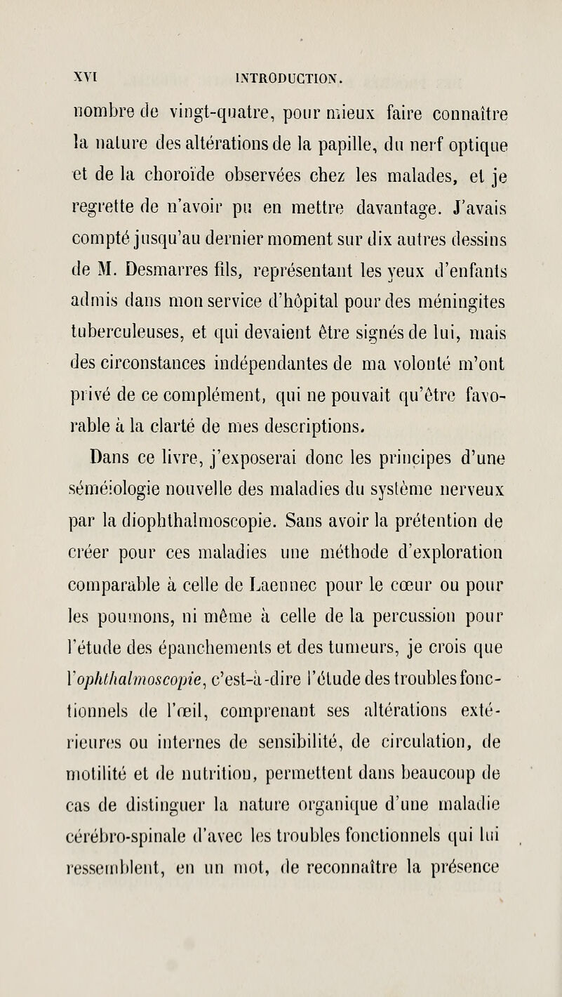 nombre do vingt-quatre, pour mieux faire connaître la nature des altérations de la papille, du nerf optique et de la choroïde observées chez les malades, et je regrette de n'avoir pu en mettre davantage. J'avais compté jusqu'au dernier moment sur dix autres dessins de M. Desmarres fils, représentant les yeux d'enfants admis dans mon service d'hôpital pour des méningites tuberculeuses, et qui devaient être signés de lui, mais des circonstances indépendantes de ma volonté m'ont privé de ce complément, qui ne pouvait qu'être favo- rable à la clarté de mes descriptions. Dans ce livre, j'exposerai donc les principes d'une séméiologie nouvelle des maladies du système nerveux par la diophthalmoscopie. Sans avoir la prétention de créer pour ces maladies une méthode d'exploration comparable à celle de Laennec pour le cœur ou pour les poumons, ni même à celle de la percussion pour l'étude des épanchemenls et des tumeurs, je crois que Yopluhalmoscopie, c'est-à-dire l'étude des troubles fonc- tionnels de l'œil, comprenant ses altérations exté- rieures ou internes de sensibilité, de circulation, de motilité et de nutrition, permettent dans beaucoup de cas de distinguer la nature organique d'une maladie cérébro-spinale d'avec les troubles fonctionnels qui lui ressemblent, en un mot, de reconnaître la présence