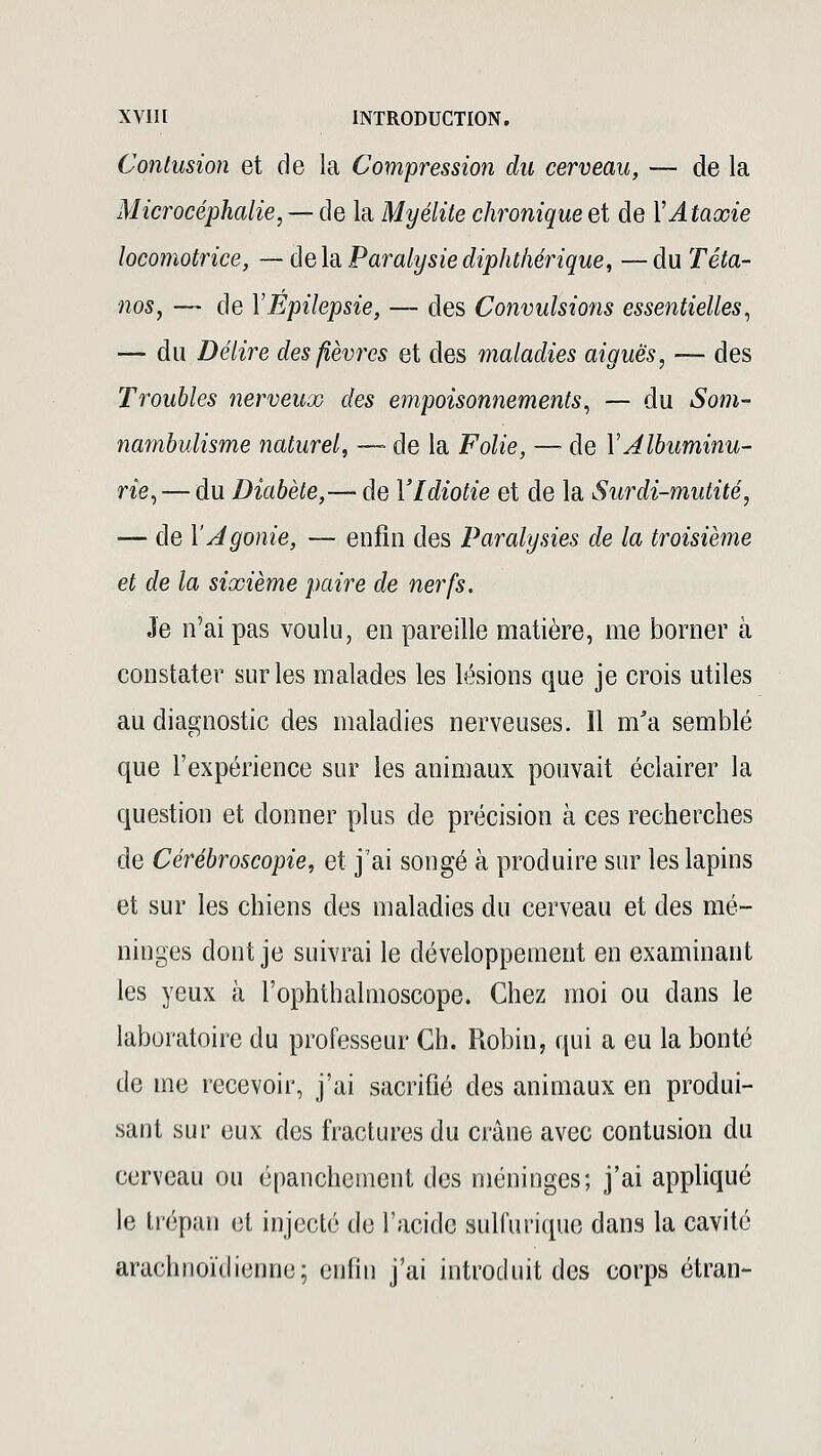 Contusion et de la Compression du cerveau, — de la Microcéphalie, — de la Myélite chronique et de YAtaxie locomotrice, — delà Paralysiediphthérique, —du Téta- nos, — de YEpilepsie, — des Convulsions essentielles, — du Délire des fièvres et des maladies aiguës, — des Troubles nerveux des empoisonnements, — du Som- nambulisme naturel, — de la Folie, — de Y Albuminu- rie,— du Diabète,— de l'Idiotie et de la Surdi-mutité, — de Y Agonie, — enfin des Paralysies de la troisième et de la sixième paire de nerfs. Je n'ai pas voulu, en pareille matière, me borner à constater sur les malades les lésions que je crois utiles au diagnostic des maladies nerveuses. Il m'a semblé que l'expérience sur les animaux pouvait éclairer la question et donner plus de précision à ces recherches de Cérébroscopie, et j'ai songé à produire sur les lapins et sur les chiens des maladies du cerveau et des mé- ninges dont je suivrai le développement en examinant les yeux à l'ophthalmoscope. Chez moi ou dans le laboratoire du professeur Ch. Robin, qui a eu la bonté de me recevoir, j'ai sacrifié des animaux en produi- sant sur eux des fractures du crâne avec contusion du cerveau ou épanchenient des méninges; j'ai appliqué le trépan et injecté de l'acide sulfurique dans la cavité arachnoïdienne; enfin j'ai introduit des corps étran-