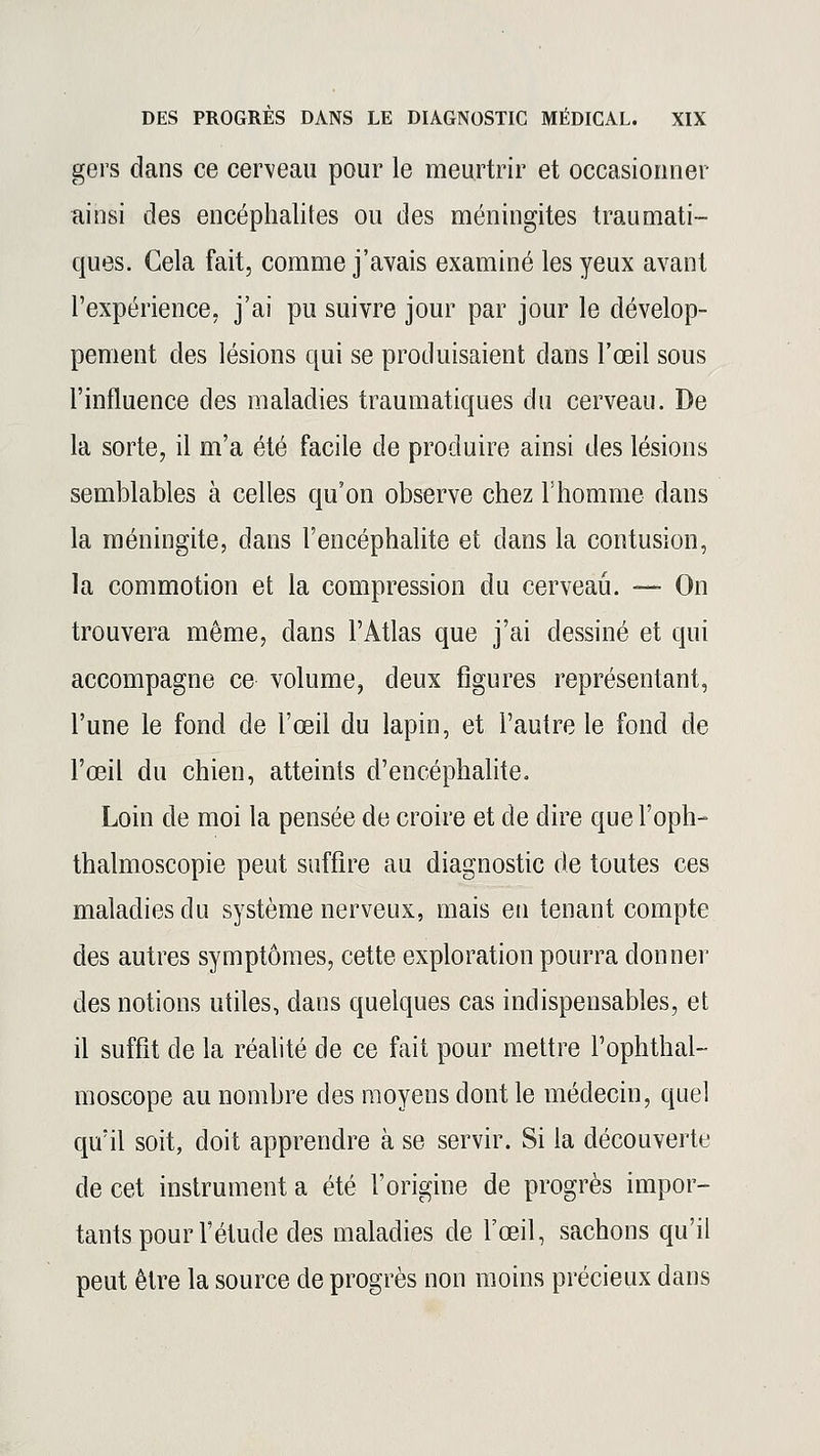 gers dans ce cerveau pour le meurtrir et occasionner- ai nsi des encéphalites ou des méningites traumati- ques. Cela fait, comme j'avais examiné les yeux avant l'expérience, j'ai pu suivre jour par jour le dévelop- pement des lésions qui se produisaient dans l'œil sous l'influence des maladies traumatiques du cerveau. De la sorte, il m'a été facile de produire ainsi des lésions semblables à celles qu'on observe chez l'homme dans la méningite, dans l'encéphalite et dans la contusion, la commotion et la compression du cerveau. — On trouvera même, dans l'Atlas que j'ai dessiné et qui accompagne ce volume, deux figures représentant, l'une le fond de l'œil du lapin, et l'autre le fond de l'œil du chien, atteints d'encéphalite. Loin de moi la pensée de croire et de dire que l'oph- thalmoscopie peut suffire au diagnostic de toutes ces maladies du système nerveux, mais en tenant compte des autres symptômes, cette exploration pourra donner des notions utiles, dans quelques cas indispensables, et il suffit de la réalité de ce fait pour mettre l'ophthal- moscope au nombre des moyens dont le médecin, quel qu'il soit, doit apprendre à se servir. Si la découverte de cet instrument a été l'origine de progrès impor- tants pour l'étude des maladies de l'œil, sachons qu'il peut être la source de progrès non moins précieux dans
