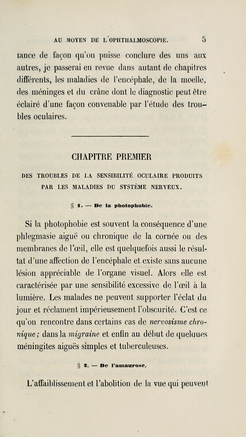 tance de façon qu'on puisse conclure des uns aux autres, je passerai en revue dans autant de chapitres différents, les maladies de l'encéphale, de la moelle, des méninges et du crâne dont le diagnostic peut être éclairé d'une façon convenable par l'étude des trou- bles oculaires. CHAPITRE PREMIER DES TROUBLES DE LA SENSIBILITÉ OCULAIRE PRODUITS PAR LES MALADIES DU SYSTÈME NERVEUX. § *. — De la photophobïe. Si la photophobie est souvent la conséquence d'une phlegmasie aiguë ou chronique de la cornée ou des membranes de l'œil, elle est quelquefois aussi le résul- tat d'une affection de l'encéphale et existe sans aucune lésion appréciable de l'organe visuel. Alors elle est caractérisée par une sensibilité excessive de l'œil à la lumière. Les malades ne peuvent supporter l'éclat du jour et réclament impérieusement l'obscurité. C'est ce qu'on rencontre dans certains cas de nervosisme chro- nique; dans la migraine et enfin au début de quelques méningites aiguës simples et tuberculeuses. § S. — De l'amaurose. L'affaiblissement et l'abolition de la vue qui peuvent
