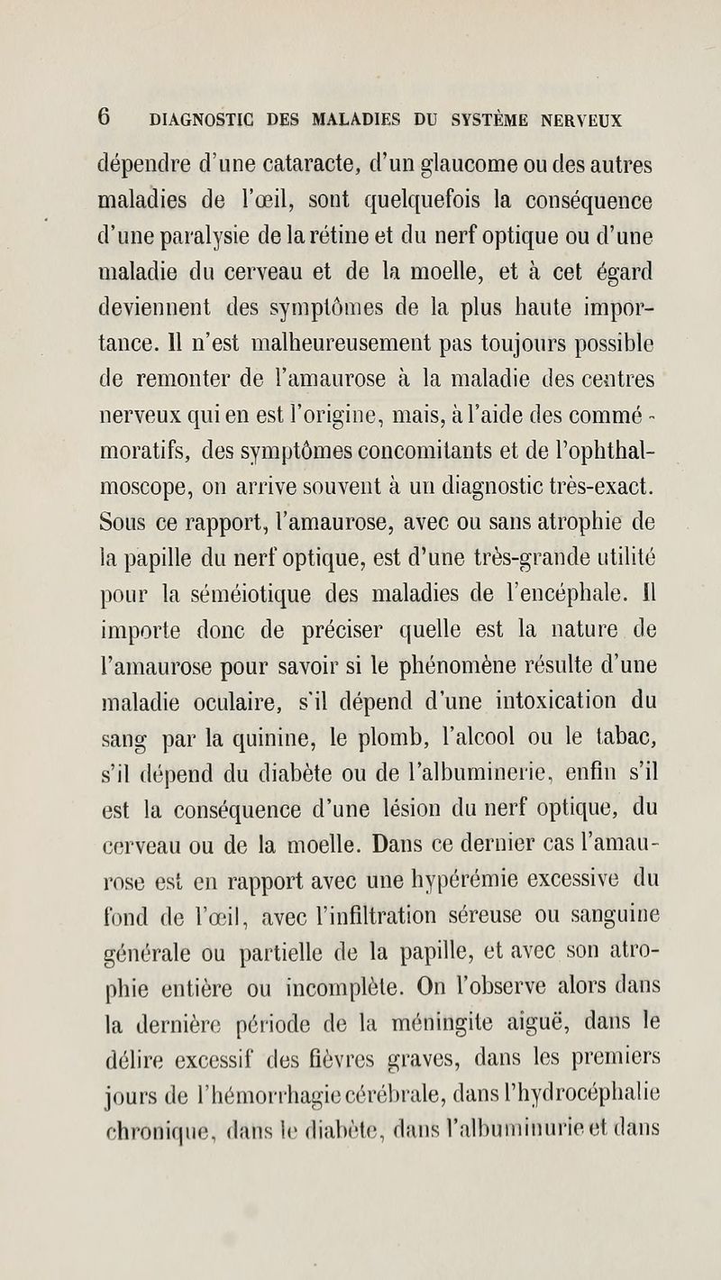 dépendre d'une cataracte, d'un glaucome ou des autres maladies de l'œil, sont quelquefois la conséquence d'une paralysie de la rétine et du nerf optique ou d'une maladie du cerveau et de la moelle, et à cet égard deviennent des symptômes de la plus haute impor- tance. 11 n'est malheureusement pas toujours possible de remonter de l'amaurose à la maladie des centres nerveux qui en est l'origine, mais, à l'aide des comme - moratifs, des symptômes concomitants et de Tophthal- moscope, on arrive souvent à un diagnostic très-exact. Sous ce rapport, l'amaurose, avec ou sans atrophie de la papille du nerf optique, est d'une très-grande utilité pour la séméiotique des maladies de l'encéphale. 11 importe donc de préciser quelle est la nature de l'amaurose pour savoir si le phénomène résulte d'une maladie oculaire, s'il dépend d'une intoxication du sang par la quinine, le plomb, l'alcool ou le tabac, s'il dépend du diabète ou de l'albuminerie, enfin s'il est la conséquence d'une lésion du nerf optique, du cerveau ou de la moelle. Dans ce dernier cas l'amau- rose est en rapport avec une hypérémie excessive du fond de l'œil, avec l'infiltration séreuse ou sanguine générale ou partielle de la papille, et avec son atro- phie entière ou incomplète. On l'observe alors dans la dernière période de la méningite aiguë, dans le délire excessif des fièvres graves, dans les premiers jours de l'hémorrhagiecérébrale, dans l'hydrocéphalie chronique, dans le diabète, dans l'albuminurie et dans