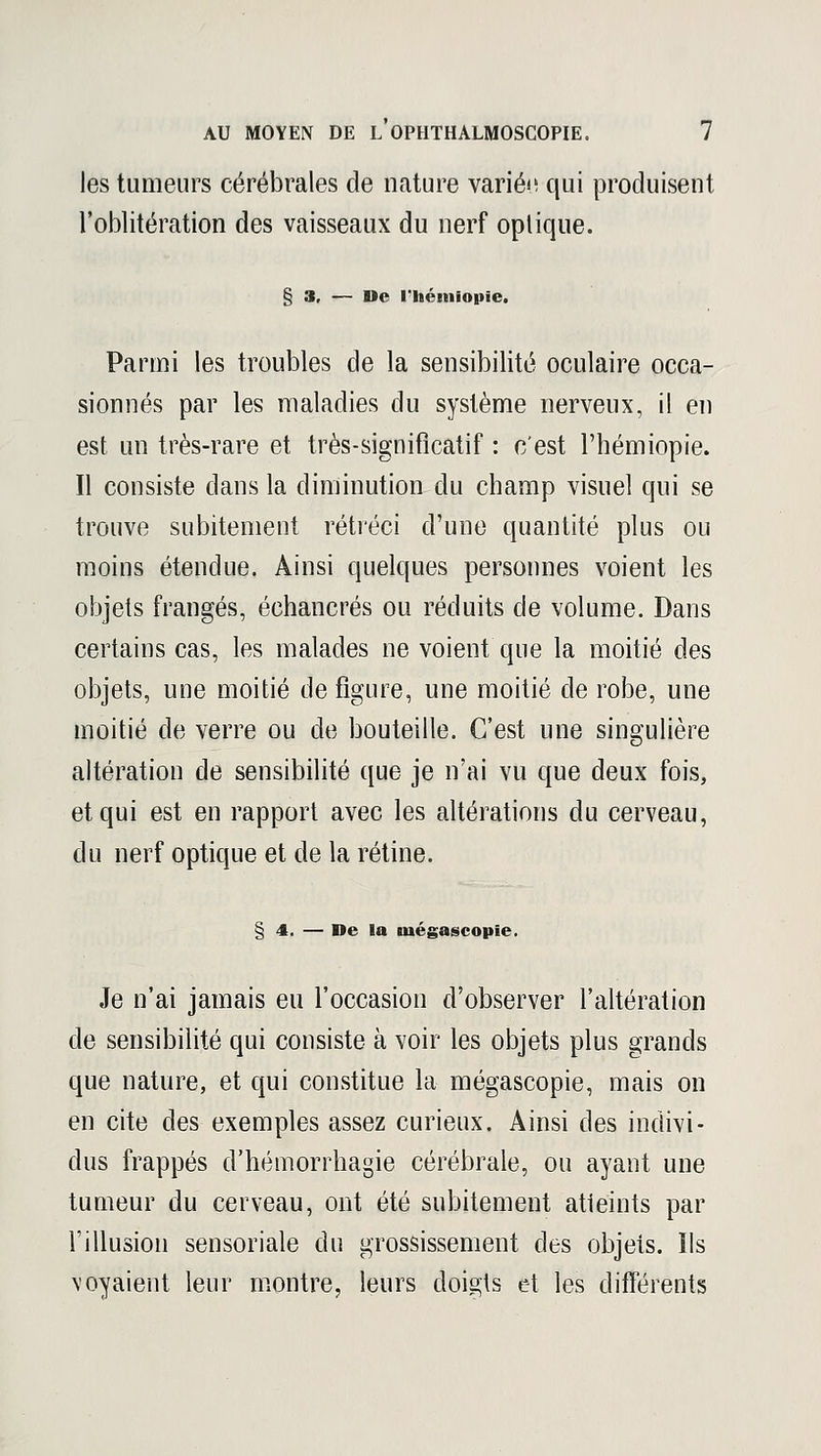 les tumeurs cérébrales de nature variée qui produisent l'oblitération des vaisseaux du nerf optique. § 3, — »e l'hémiopie. Parmi les troubles de la sensibilité oculaire occa- sionnés par les maladies du système nerveux, il en est un très-rare et très-significatif : c'est l'hémiopie. Il consiste dans la diminution du champ visuel qui se trouve subitement rétréci d'une quantité plus ou moins étendue. Ainsi quelques personnes voient les objets frangés, échancrés ou réduits de volume. Dans certains cas, les malades ne voient que la moitié des objets, une moitié de figure, une moitié de robe, une moitié de verre ou de bouteille. C'est une singulière altération de sensibilité que je n'ai vu que deux fois, et qui est en rapport avec les altérations du cerveau, du nerf optique et de la rétine. § 4. — De la niégascopïe. Je n'ai jamais eu l'occasion d'observer l'altération de sensibilité qui consiste à voir les objets plus grands que nature, et qui constitue la mégascopie, mais on en cite des exemples assez curieux. Ainsi des indivi- dus frappés d'hémorrhagie cérébrale, ou ayant une tumeur du cerveau, ont été subitement atteints par l'illusion sensoriale du grossissement des objets. Ils voyaient leur montre, leurs doigts et les différents