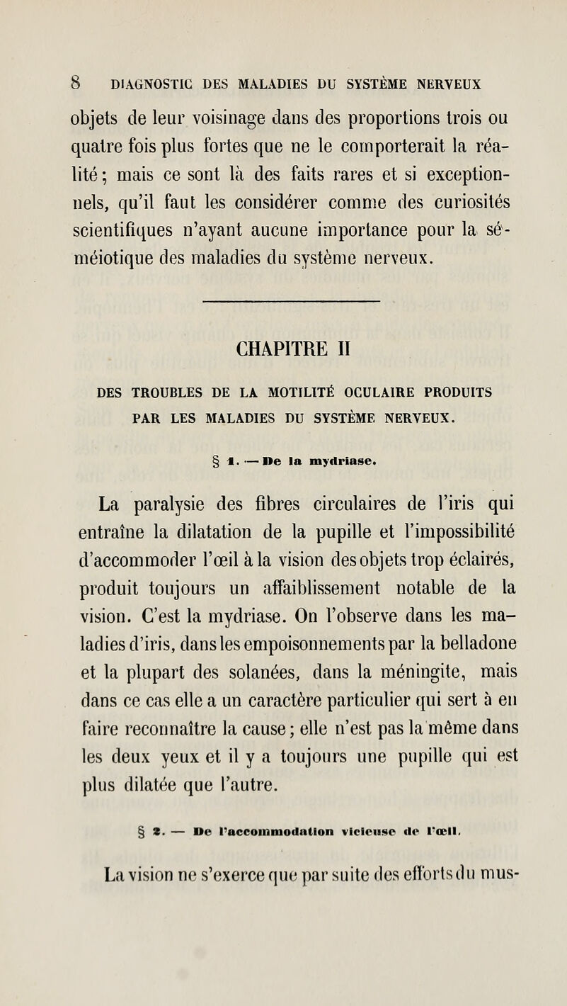 objets de leur voisinage dans des proportions trois ou quatre fois plus fortes que ne le comporterait la réa- lité ; mais ce sont là des faits rares et si exception- nels, qu'il faut les considérer comme des curiosités scientifiques n'ayant aucune importance pour la sé- méiotique des maladies du système nerveux. CHAPITRE II DES TROUBLES DE LA MOTILITÉ OCULAIRE PRODUITS PAR LES MALADIES DU SYSTÈME NERVEUX. § 4. —De la mydriase. La paralysie des fibres circulaires de l'iris qui entraîne la dilatation de la pupille et l'impossibilité d'accommoder l'œil à la vision des objets trop éclairés, produit toujours un affaiblissement notable de la vision. C'est la mydriase. On l'observe dans les ma- ladies d'iris, dans les empoisonnements par la belladone et la plupart des solanées, dans la méningite, mais dans ce cas elle a un caractère particulier qui sert à en faire reconnaître la cause; elle n'est pas la même dans les deux yeux et il y a toujours une pupille qui est plus dilatée que l'autre. § *. — De l'accommodation vicieuse fie l*œll. La vision ne s'exerce que par suite des efforts du mus-