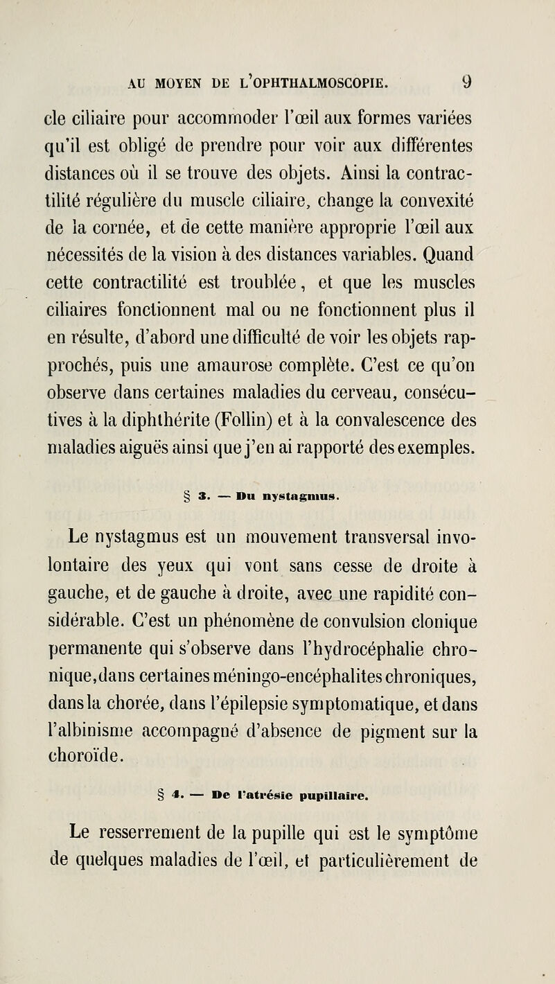 cle ciiiaire pour accommoder l'œil aux formes variées qu'il est obligé cle prendre pour voir aux différentes distances où il se trouve des objets. Ainsi la contrac- tilité régulière du muscle ciiiaire, change la convexité de la cornée, et de cette manière approprie l'œil aux nécessités de la vision à des distances variables. Quand cette contractilité est troublée, et que les muscles ciliaires fonctionnent mal ou ne fonctionnent plus il en résulte, d'abord une difficulté devoir les objets rap- prochés, puis une amaurose complète. C'est ce qu'on observe dans certaines maladies du cerveau, consécu- tives à la diphthérite (Follin) et à la convalescence des maladies aiguës ainsi que j'en ai rapporté des exemples. § 3. — Du nystagimis. Le nystagmus est un mouvement transversal invo- lontaire des yeux qui vont sans cesse de droite à gauche, et de gauche à droite, avec une rapidité con- sidérable. C'est un phénomène de convulsion clonique permanente qui s'observe dans l'hydrocéphalie chro- nique,dans certaines méningo-encéphalites chroniques, dans la chorée, clans l'épilepsie symptomatique, et dans l'albinisme accompagné d'absence de pigment sur la choroïde. § 4. — De l'atvésie pupillaire. Le resserrement de la pupille qui est le symptôme de quelques maladies de l'œil, et particulièrement de