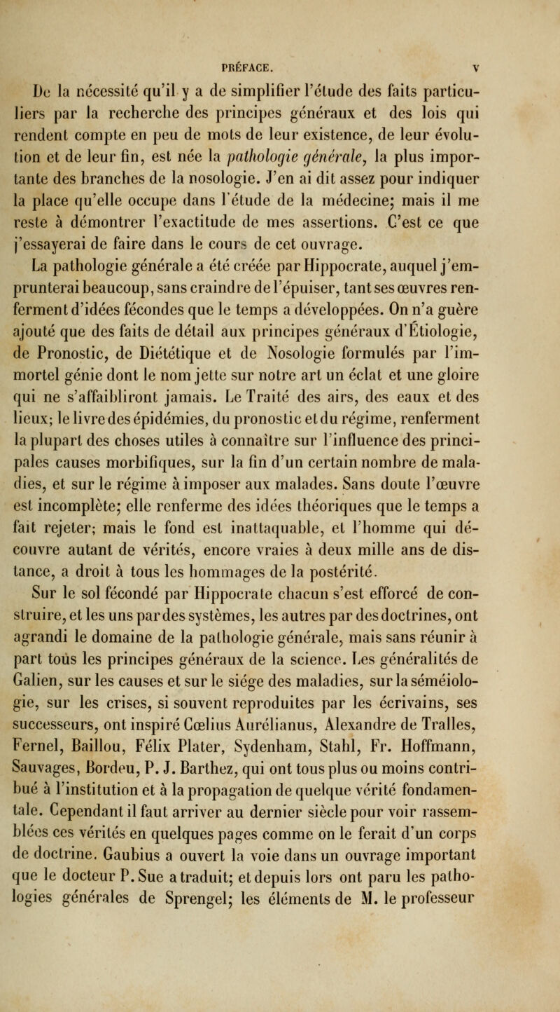 De la nécessité qu'il y a de simplifier l'élude des faits particu- liers par la recherche des principes généraux et des lois qui rendent compte en peu de mots de leur existence, de leur évolu- tion et de leur fin, est née la pathologie générale^ la plus impor- tante des branches de la nosologie. J'en ai dit assez pour indiquer la place qu'elle occupe dans l'étude de la médecine; mais il me reste à démontrer l'exactitude de mes assertions. C'est ce que j'essayerai de faire dans le cours de cet ouvrage. La pathologie générale a été créée par Hippocrate, auquel j'em- prunterai beaucoup, sans craindre de l'épuiser, tant ses œuvres ren- ferment d'idées fécondes que le temps a développées. On n'a guère ajouté que des faits de détail aux principes généraux d'Etiologie, de Pronostic, de Diététique et de Nosologie formulés par l'im- mortel génie dont le nom jette sur notre art un éclat et une gloire qui ne s'affaibliront jamais. Le Traité des airs, des eaux et des lieux; le livre des épidémies, du pronostic et du régime, renferment la plupart des choses utiles à connaître sur Tinfluence des princi- pales causes morbifiques, sur la fin d'un certain nombre de mala- dies, et sur le régime à imposer aux malades. Sans doute l'œuvre est incomplète; elle renferme des idées théoriques que le temps a fait rejeter; mais le fond est inattaquable, et l'homme qui dé- couvre autant de vérités, encore vraies à deux mille ans de dis- tance, a droit à tous les hommages de la postérité. Sur le sol fécondé par Hippocrate chacun s'est efforcé de con- struire, et les uns par des systèmes, les autres par des doctrines, ont agrandi le domaine de la pathologie générale, mais sans réunir à part tous les principes généraux de la science. Les généralités de Galien, sur les causes et sur le siège des maladies, sur laséméiolo- gie, sur les crises, si souvent reproduites par les écrivains, ses successeurs, ont inspiré Cœlius Aurélianus, Alexandre de Tralles, Fernel, Baillou, Félix Plater, Sydenham, Stahl, Fr. Hoffmann, Sauvages, Bordeu, P. J. Barthez, qui ont tous plus ou moins contri- bué à l'institution et à la propagation de quelque vérité fondamen- tale. Cependant il faut arriver au dernier siècle pour voir rassem- blées ces vérités en quelques pages comme on le ferait d'un corps de doctrine. Gaubius a ouvert la voie dans un ouvrage important que le docteur P. Sue a traduit; et depuis lors ont paru les patho- logies générales de Sprengel; les éléments de M. le professeur