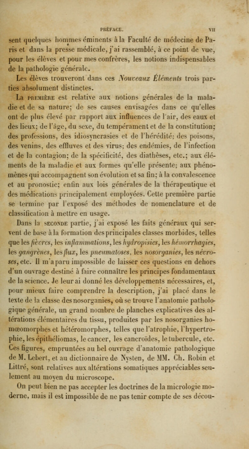 PREFACE. Vir sent quelques hommes éminents à la Faculté de médecine de Pa- ris et dans la presse médicale, j'ai rassemblé, à ce point de vue, pour les élèves et pour mes confrères, les notions indispensables de la pathologie générale. Les élèves trouveront dans ces yoiuseaux Éléments trois par- ties absolument distinctes. La PREMIÈRE est relative aux notions générales de la mala- die et de sa nature: de ses causes envisagées dans ce quelles ont de plus élevé par rapport aux influences de 1 air, des eaux et des lieux: de Tàge, du sexe, du tempérament et de la constitution; des professions, des idiosyncrasies et de l'hérédité; des poisons, des venins, des efÛuves et des virus; des endémies, de l'infection et de la contagion; de la spécificité, des diathèses, etc.; aux élé- ments de la maladie et aux formes qu'elle présente; aux phéno- mènes qui accompagnent son évolution et sa fin: à la convalescence et au pronostic: enfin aux lois générales de la thérapeutique et des médications principalement employées. Cette première partie se termine par l'exposé des méthodes de nomenclature et de classification à mettre en usage. Dans la seconde partie, j'ai exposé les faits généraux qui ser- vent de base à la formation des principales classes morbides, telles que les fièvres, les inihmmations, les hydropisies, les hémorrhagiesy les gangrènes, lesjlux, les pneiinuiîoses, les nosorganies, les névro- ses, etc. Il m'a paru impossible de laisser ces questions en dehors d'un ouvrage destiné à faire connaître les principes fondamentaux de la science. Je leur ai donné les développements nécessaires, et, pour mieux faire comprendre la description, j'ai placé dans le texte de la classe desnosorganies, où se trouve lanatomie patholo- gique générale, un grand nombre de planches explicatives des al- térations élémentaires du tissu, produites par les nosorganies bo- mœomorphes et hétéromorphes, telles que l'atrophie, l'hypertro- phie, les épithéliomas, le cancer, les cancroïdes, le tubercule, etc. Ces figures, empruntées au bel ouvrage d'anatomie pathologique de M. Lebert. et au dictionnaire de Nvsten, de MM. Ch. Robin et Littré, sont relatives aux altérations somatiques appréciables seu- lement au moyen du microscope. On peut bien ne pas accepter les doctrines de la micrologie m» derne, mais il est impossible de ne pas tenir compte de ses décou-