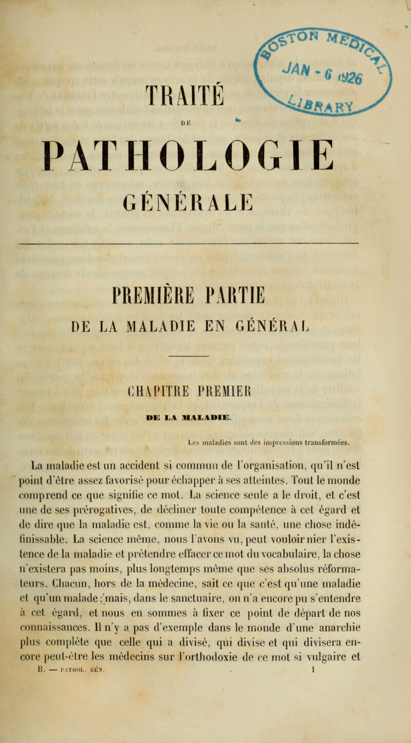 TRâlTÉ DE PATHOLOGIE GÉNÉRALE PREMIERE PARTIE DE LA MALADIE EN GÉNÉRAL CHAPITRE PREMIER DE I.A MALADIE. Les maladies sont ilcs impressions transformées. La maladie est un accident si commua de l'organisation, qu'il n'est point d'être assez favorisé pour échapper à ses atteintes. Tout le monde comprend ce que signifie ce mot. La science seule a le droit, et c'est une de ses prérogatives, de décliner toute compétence à cet égard et de dire que la maladie est, comme la \ie ou la santé, une chose indé- finissable. La science même, nous l'avons vu, peut vouloirnier l'exis- tence de la maladie et prétendre effacer ce mot du vocabulaire, la chose n'existera pas moins, plus longtemps même que ses absolus réforma- teurs. Chacun, hors de la médecine, sait ce que c'est qu'une maladie et qu'un malade ;'mais, dans le sanctuaire, on n'a encore pu s'entendre à cet égard, et nous en sommes à fixer ce point de départ de nos connaissances. Il n'y a pas d'exemple dans le monde d'ime anarchie plus complète que celle qui a divisé, qui divise et qui divisera en- core peut-être les médecins sur l'orthodoxie de ce mot si vulgaire et D. l'ATIIOL. CÉN. . l