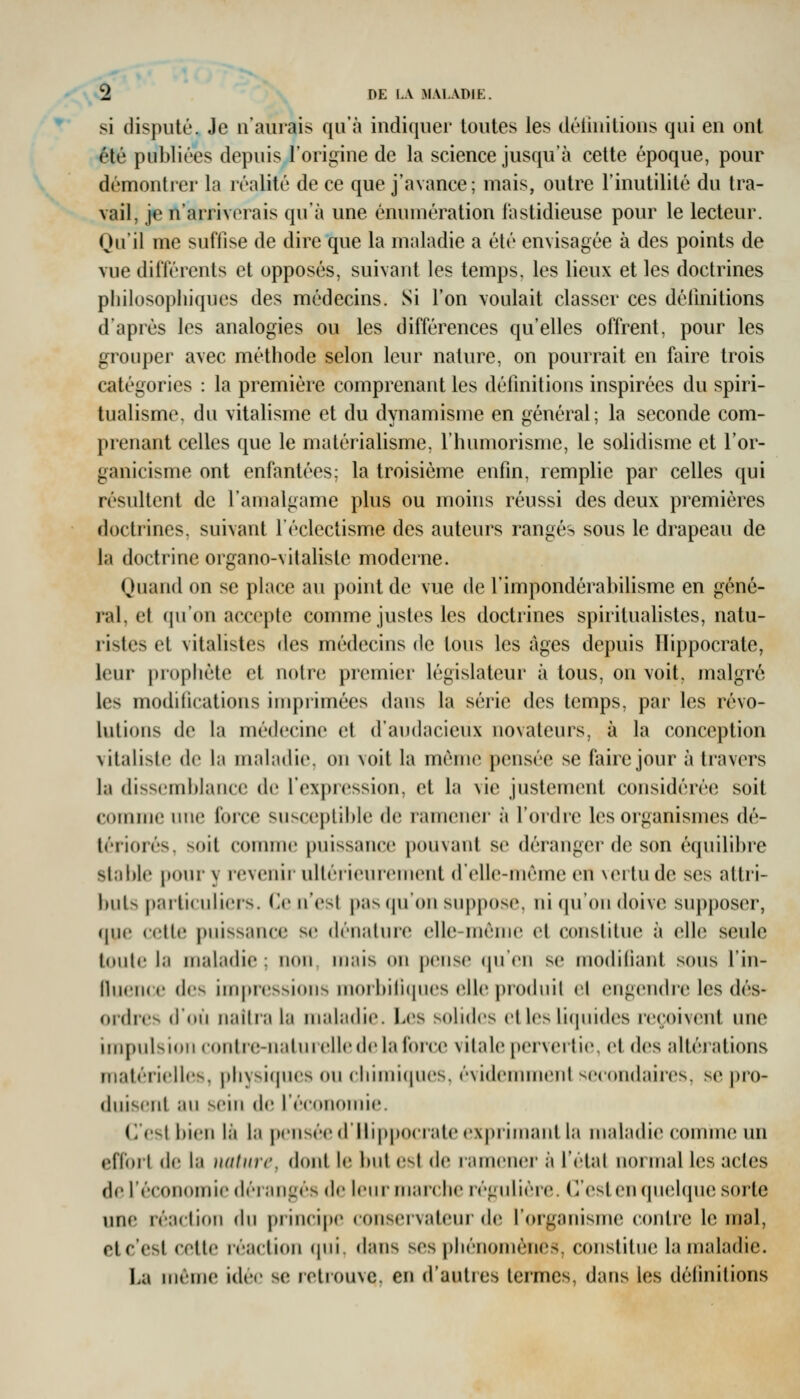 si disputé. Je n'aurais qu'à indiquer toutes les définitions qui en ont été publiées depuis l'origine de la science jusqu'à cette époque, pour démontrer la réalité de ce que j'avance; mais, outre l'inutilité du tra- vail, je n'arriverais qu'à une énumération fastidieuse pour le lecteur. Qu'il me suffise de dire que la maladie a été envisagée à des points de vue ditïércnts et opposés, suivant les temps, les lieux et les doctrines philosophiques des médecins. Si l'on voulait classer ces défmilions d'après les analogies ou les différences qu'elles offrent, pour les grouper avec méthode selon leur nature, on pourrait en faire trois catégories : la première comprenant les définitions inspirées du spiri- tualisme, du vitalisme et du dynamisme en général; la seconde com- prenant celles que le matérialisme, l'humorisme, le solidisme et l'or- ganicisme ont enfantées; la troisième enfin, remplie par celles qui résultent de l'amalgame plus ou moins réussi des deux premières doctrines, suivant l'éclectisme des auteurs rangés sous le drapeau de la doctrine organo-vitaliste moderne. Quand on se place au point de vue de l'impondérabilisme en géné- ral, et (ju'on accepte comme justes les doctrines spiritualistes, natu- ristes et vitalistes des médecins de tous les âges depuis Ilippocrate, leur prophète et notre premier législateur à tous, on voit, malgré les modifications imprimées dans la série des temps, par les révo- lutions de hi médecine et d'audacieux novateurs, à la conception vitaliste de la nudiulie. on voit la même pensée se faire jour à travers la dissemblance de l'expression, et la vie justement considérée soit comme une foi'ce susceptible de ramener à l'oidre les organismes dé- tériorés, soit comnuî puissance pouvant se déranger de son équilibre stable pour y revenir ultérieurement d'elle-même en \ertude ses attri- l)uts particnlicis. (le ifest pas (pfon suppose, ni qu'on doive supposer, que cette puissance se dénature elle-même et constitue à elle seule toute la maladie; non mais on pense (jn'en se modifiant sous l'in- fluence (ic^ inqn'(;ssions morbiii(ines (^lle prodnil el eng(în(lre les dés- ordres (fou naîtra la maladie. Les solides elles li(inides reçoivent une impulsion contie-naturelledela force vitale pervertie, et des altéiations matérielles, physi(jU(!s on chimicpies, évidennnent secondaires, se pro- duis(;nt au sein de réeonomie. C'est bien là la pensée (l*llip|)ocrate expi'imant la maladie comme un effoil de la )i(ilin'(', dont le but est de ramencir à l'étal normal les actes de l'économie (léiangés de leur marche régidière. (]'estenqn(îl(pie sorte une réaction du principe eonseivateur iU) l'organisme contre le mal, etc'est cette réaction (pii. «lans ses phénomènes, constitue la maladie. La même idée se retrouve, en d'auties termes, dans les délinitions