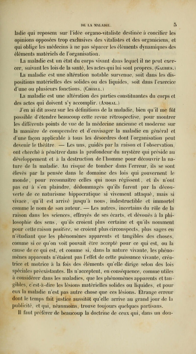 ladie qui reposeni sur l'idée organo-vitaliste destinée à concilier les opinions opposées trop exclusives des vitalisles et des organiciens, et qui oblige les médecins à ne pas séparer les éléments dynamiques des éléments matériels de l'organisation. La maladie est un état du corps vivant dans lequel il ne peut exer- cer, suivant les lois de la santé, les actes qui lui sont propres. (Gaubius. ) La maladie est une altération notable survenue, soit dans les dis- positions matérielles des solides ou des liquides, soit dans l'exercice d'une ou plusieurs fonctions. (Chomi l.) La maladie est une altération des parties constituantes du corps et des actes qui doivent s'y accomplir. (Andhal.) J'en ai dit assez sur les définitions de la maladie, bien qu'il me fût possible d'étendre beaucoup cette revue rétrospective, pour montrer les différents points de vue de la médecine ancienne et moderne sur la manière de comprendre et d'envisager la maladie en général et d'une façon applicable à tous les désordres dont l'organisation peut devenir le théâtre. — Les uns, guidés par la raison et l'observation, ont cherché à pénétrer dans la profondeur du mystère qui préside au développement et à la destruction de l'homme pour découvrir la na- ture de la maladie. Au risque de tomber dans Terreur, ils se sont élevés par la pensée dans le domaine des lois qui gouvernent le monde, pour reconnaître celles qui nous régissent, et ils n'ont pas eif à s'en plaindre, dédommagés qu'ils furent par la décou- verte de ce naturisme hippocratique si vivement attaqué, mais si vivace, qu'il est arrivé jusqu'à nous, indestructible et immortel comme le nom de son auteur. — Les autres, incertains du rôle de la raison dans les sciences, effrayés de ses écarts, et dévoués à la phi- losophie des sens, qu'ils croient plus certaine et qu'ils nomment pour veiie vdiison positive, se croient plus circonspects, plus sages en n'étudiant que les phénomènes apparents et tangibles des choses, comme si ce qu'on voit pouvait être accepté pour ce qui est, ou la cause de ce qui est, et comme si, dans la nature vivante, les phéno- mènes apparents n'étaient pas l'effet de cette puissance vivante, créa- trice et motrice à la fois des éléments qu'elle dirige selon des lois spéciales préexistantes. Ils n'acceptent, en conséquence, comme utiles à considérer dans les maladies, que les phénomènes apparents et tan- gibles, c'est-à-dire les lésions matérielles solides ou liquides, et pour eux la maladie n'est pas autre chose que ces lésions. Étrange erreur dont le temps fait justice aussitôt qu'elle arrive au grand jour de la publicité, et (jui, néanmoins, trouve toujours quelques partisans.