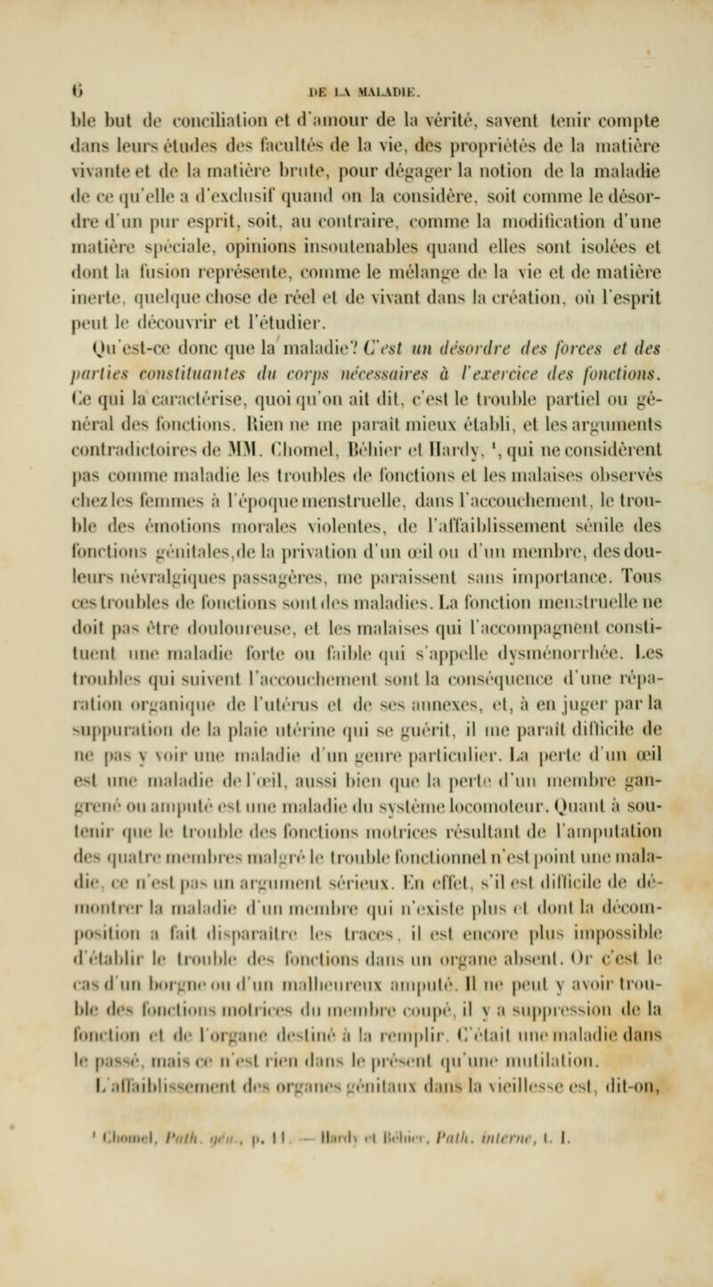 ble but de coiicilinlion et d'îimoiir de la vérité, savent tenir compte dans leurs éludes des facultés de la vie, des propriétés de la matière vivante et de la matière brute, pour dégager la notion de la maladie de ce qu'elle a d'exclusif quand on la considère, soit comme le désor- dre d'un pur esprit, soit, au contraire, comme la modilication d'une matière spéciale, opinions insoutenables cpiand elles sont isolées et dont la fusion représente, connue le mélange de la vie et de matière inerte, (jnelipie ciiose de réel cl i\o vivant (Inns la création, où l'esprit peut le découvrir et l'étudier. Ou'est-œ donc que la malailicV C'i'nt un désindre des fo)xes et des parues constituantes du corps nécessaires à l'exercice des fonctions. (ie qui la caractérise, quoi (ju'on ait dit, c'est le trouhle partiel ou gé- néral des fonctions. Kien ne me parait mieux établi, et les arguments contradictoires de M^l. Cliomel, BébicM* et Hardy. ',qui ne considèrent pas comme maladie les troubles de fonctions et les malaises observés cbezles fenunes à l'époque menstruelle, dans raccoucliemenl, le trou- ble des émotions moiales violentes, de l'affaiblissement sénile des fonctions géiiiliijcs.dc |;i privation d ini d'il on (11111 uKMubre, desdou- I(Mn-> iirvrali;i(jues passagères, me paraissent sans importance. Tous ces troubles de fonctions sont des maladies. La fonction menstruelle ne doit pa^ être doulouieuse, et les malaises qui raccouq)agnent consli- tucul nnc nialadie forte on faihlc (|ni s'apj)('ll(' dysménorrhée. Les troubles (]ui sni\eiil raccouelienieni vinil la conséquence d'une ré|)a- ration or^^anique de rnléin^ el de ses ;iiMiexes, et, à en juger parla suppni ;ni(tii de l:i |d;ne niériiie (pii se Linéiil, il me parait dillicile de ne |)as y soir une maladie d un genre particulier. La |M'iie d im a^il est une înaladi(> delnMl. aussi bien (|ue la perte dim niend)re gan- grené on amputé est iiii(> mnladie du sNstéuK^ locomolenr. Ouant à sou- tenir (jue le lronl)le des fonctions motrices résultant de l'anipulation des (pialre mendn-e^ malLiré le liouble fonclioimel n'est i)oint une mala- die, ce n'est p;iv un ;ii'jiiment séiienx. Lu elfel. s'il e^l dillicile d(^ dé- montcei- la mahidie d nn menduc (pii n'exisle jdns il dont la décom- position a fîiit dispnraitre les traces, il esl encore pins inq)ossilde d'établir le trmihle de^ fonctions dans nn oïLiane ahsenl. ( Ir c'esl le «•as d'un bor;.'ne Mil diiii in.dlienreiix ;iiii|inl(''. Il ne pent y avoir Irou- lile des fonctions nioirices iln niendtre coiqjé. il \ a suppression d«» la fon«'tion el de lOrgane destiné ;i l.i reni|dir. L élail une maladie dans le passé, niais ce n'est rien d;iiis le préseul (pi niie nmlilaliou. L iifliiiblisscmerd des organes génil;iii\ d;ins l:i \ieillesse ('st, dit-on, ' •!lioiiu'l. /V///i. ifCii , |i. Il II.ikIv il lli'liin. Pdlh. inlrvnc. I. I.