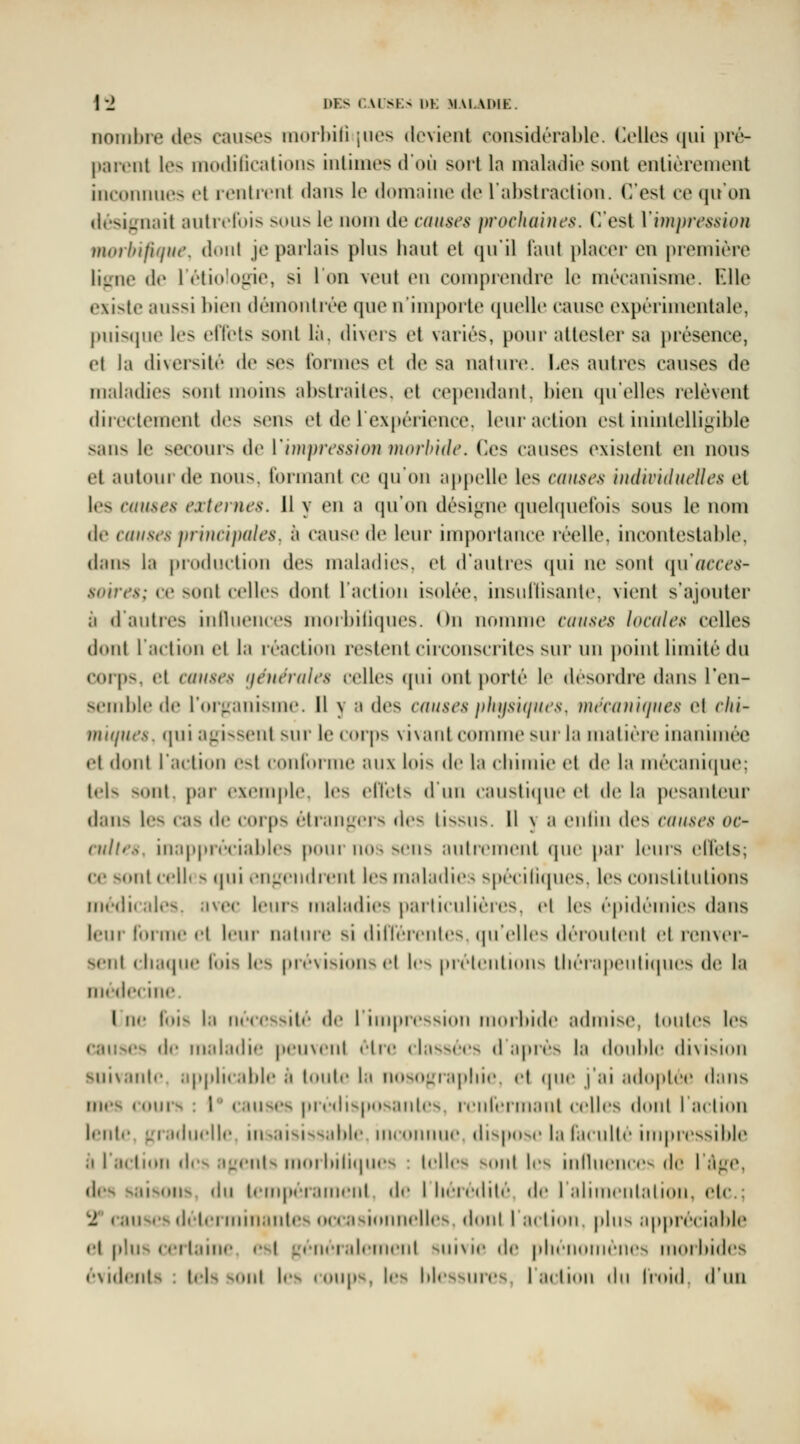 \'2 DES (.AISES 1»K MALADIE. nombre des causes morbili jiies devient considérable, (lelles qui pré- parent les inodilications inlinies d'où sort la maladie sont entièrement inconnues et lenlient dans le domaine de l'abstraction. C'est ce qu'on ilésignnit autiviois sous le nom de causes pvocJioiues. C'est Vimpression morhifique, dont je parlais plus liant et qu'il l'aut placer en première li;.Mie de l'étiolo^ne, si l'on veut en comprendre le mécanisme. Elle existe aussi bien démontrée que n'importe (pielle cause expérimentale, j)uis(pie les eflels sont là. diveis et variés, pour attester sa i)résence, et la diversité de ses formes et de sa nature. Les autres causes de maladies sont moins abstraites, et cependant, bien qu'elles relèvent directement des sens et de rex|)éi'ience. leur action est inintelligible sans le secours de V'nupressioii morhidc. Ces causes existent en nous et autouide nous, lormant ce qu'on appelle les causes oulividuclles et les causes externes. 11 y en a qu'on dési<ine quekpiel'ois sous le nom de causes principales, à cause de leur importance réelle, incontestable, dans la piixliiclioii des maladies, et d'autres (pii ne sont i[\\ acces- soires; ce sont celles dont l'action isolée, insidlisante, vient s'ajouter à d'auties iiitlueuces morbiliques. On nomme causes locales celles doid l'aition cl la léactiou restent circonscrites sur un point limité du coi'ps, et causes [féiiérales celles (pii ont porté le desordre dans l'en- .scmblc de rorj^anisme. Il y a des causes plujsiijues. mécaniques el rlii- niKpies. (pii agissent ^m le corps vivant comme sui la matière inanimée el dont racti(»n est conrorme aux lois de la cliimie et de la mécani(iue; tels sont. j)ai- exemple, les elTets d un causticpie el de la pesanteur dans les cas de corps éti'angcis i\v< (issus. Il v a enlin des causes oc- cult*'s, inappiéeiables pour nos sens autrement (pie |>ar leurs elï'els; ce sont ccll» s (pii t'iigcndrent les maladies sp(''cili(pies. les constiintions médi(al(»s. avec Icnis maladies parlicnlières. el les épidémies dans Iciii roiiiK* cl Icni- nalni'c si dilTcrcnlcs. (pi'cllcs dérontcnl et l'envei'- scnl clia(pic lois les pnAisioiis d les prclcnlions lliérapenrKpics dv, la médecine l ne luis |;i ncccssiii de | impression nnnbide admise, huiles les causes de maladie peii\ciil clr(î classées d après la double division suivanle. applicable à lonic l:i nosograpliie. el (pie j'ai adoptée dans in«*s conis : I c.in^cs prcdis|iosanles. rcnrermanl celles dont I aclicui Iciili'. graduelle. iii>aisiss;d»le incoiiinie. dispose la racullé iinpressible à l'aclion des agents moi liili(pi<'s : telles, sont les intbience^ de 1 âge, des saisons, do tempérament de I licrcditi- de I :ilimciitalion, etc.; tr causes déterminantes occasi(mnelles dmij I ;i( lion plus ;ippréciable el pins certaine, est généralement suivie de plicnomcncs morbides évidents : tels sont les coups, les blessures, I action du Iroid. d'un