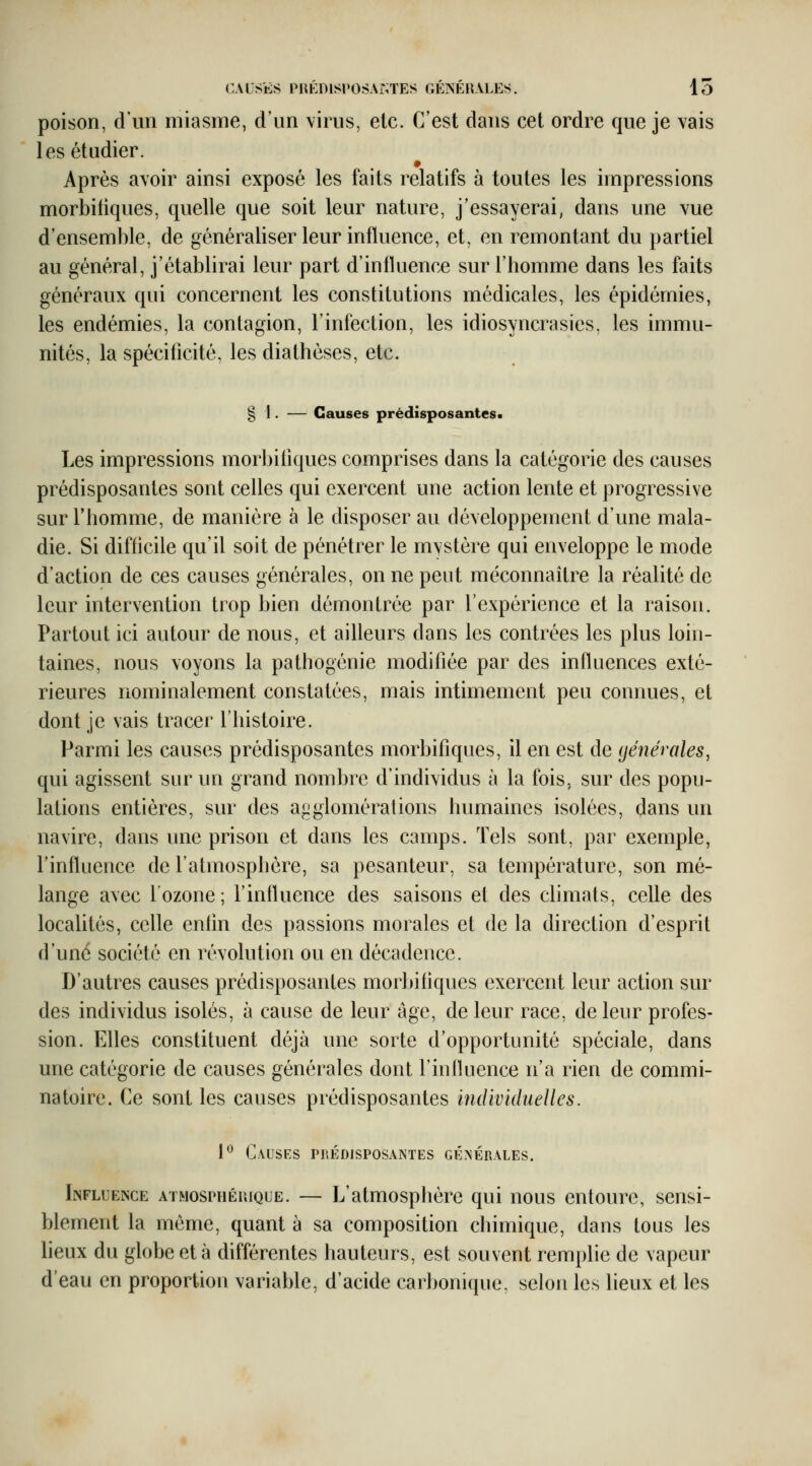 CAUSES PIŒDlSl'OSAiNTES GÉÎSÉnALES. 15 poison, d'un miasme, d'un virus, etc. C'est dans cet ordre que je vais les étudier. Après avoir ainsi exposé les faits relatifs à toutes les impressions morbiiiques, quelle que soit leur nature, j'essayerai, dans une vue d'ensemble, de généraliser leur influence, et, en remontant du partiel au général, j'établirai leur part d'influence sur l'homme dans les faits généraux qui concernent les constitutions médicales, les épidémies, les endémies, la contagion, l'infection, les idiosyncrasies, les immu- nités, la spécificité, les diathéses, etc. § 1. — Causes prédisposantes. Les impressions morbiiiques comprises dans la catégorie des causes prédisposantes sont celles qui exercent une action lente et progressive sur l'homme, de manière à le disposer au développement d'une mala- die. Si difficile qu'il soit de pénétrer le mvstère qui enveloppe le mode d'action de ces causes générales, on ne peut méconnaître la réalité de leur intervention trop bien démontrée par l'expérience et la raison. Partout ici autour de nous, et ailleurs dans les contrées les plus loin- taines, nous voyons la pathogénie modifiée par des influences exté- rieures nominalement constatées, mais intimement peu connues, et dont je vais tracer l'histoire. Parmi les causes prédisposantes morbifiqiies, il en est de (jénéroles, qui agissent sur un grand nombre d'individus à la fois, sur des popu- lations entières, sur des a<jglomérations humaines isolées, dans un navire, dans une prison et dans les camps. Tels sont, par exemple, l'influence de l'atmosplière, sa pesanteur, sa température, son mé- lange avec l'ozone; l'influence des saisons et des climats, celle des localités, celle enfin des passions morales et de la direction d'esprit d'une société en révolution ou en décadence. D'autres causes prédisposantes morbiiiques exercent leur action sur des individus isolés, à cause de leur âge, de leur race, de leur profes- sion. Elles constituent déjà une sorte d'opportunité spéciale, dans une catégorie de causes générales dont l'inlkience n'a rien de commi- natoire. Ce sont les causes prédisposantes individuelles. P Causes prédisposantes générales. liNFLUENCE ATMOSPHÉRIQUE. — L'atmosplièrc qui nous entoure, sensi- blement la même, quant à sa composition chimique, dans tous les heux du globe et à différentes hauteurs, est souvent remplie de vapeur d'eau en proportion variable, d'acide carbonique, selon les lieux et les