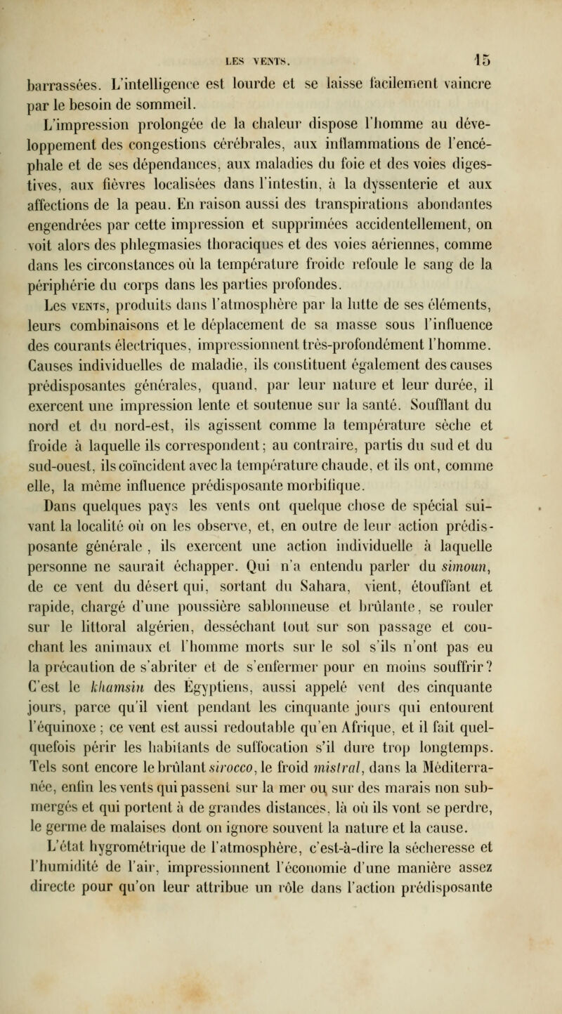 barrassées. L'intelligence est lourde et se laisse facilement vaincre par le besoin de sommeil. L'impression prolongée de la chaleur dispose l'homme au déve- loppement des congestions cérébrales, aux inflammations de l'encé- phale et de ses dépendances, aux maladies du foie et des voies diges- tives, aux fièvres locahsées dans l'intestin, à la dyssenterie et aux affections de la peau. En raison aussi des transpirations abondantes engendrées par cette impression et supprimées accidentellement, on voit alors des phlegmasies thoraciques et des voies aériennes, comme dans les circonstances où la température froide refoule le sang de la périphérie du corps dans les parties profondes. Les VENTS, produits dans l'atmosphère par la lutte de ses éléments, leurs combinaisons et le déplacement de sa masse sous l'influence des courants électriques, impressionnent très-profondément l'homme. Causes individuelles de maladie, ils constituent également des causes prédisposantes générales, quand, par leur nature et leur durée, il exercent une impression lente et soutenue sur la santé. Soufflant du nord et du nord-est, ils agissent comme la température sèche et froide à laquelle ils correspondent ; au contraire, partis du sud et du sud-ouest, ils coïncident avec la température chaude, et ils ont, comme elle, la même influence prédisposante morbiflque. Dans quelques pays les vents ont quelque chose de spécial sui- vant la locahté où on les observe, et, en outre de leur action prédis- posante générale , ils exercent une action individuefle à laquelle personne ne saurait échapper. Qui n'a entendu parler du simoun, de ce vent du désert qui, sortant du Sahara, vient, étouffant et rapide, chargé d'une poussière sablonneuse et Ijrûlante, se rouler sur le littoral algérien, desséchant tout sur son passage et cou- chant les animaux et Ihomme morts sur le sol s'ils n'ont pas eu la précaution de s'abriter et de s'enfermer pour en moins souffrir? C'est le khamsin des Égyptiens, aussi appelé vent des cinquante jours, parce qu'il vient pendant les cinquante jours qui entourent l'équinoxe ; ce vent est aussi redoutable qu'en Afrique, et il fait quel- quefois périr les habitants de suffocation s'il dure trop longtemps. Tels sont encore le brûlant 6'irocco, le froid mistral, dans la Méditerra- née, enfin les vents qui passent sur la mer ou, sur des marais non sub- mergés et qui portent à de grandes distances, là où ils vont se perdre, le germe de malaises dont on ignore souvent la nature et la cause. L'état hygrométrique de l'atmosphère, c'est-à-dire la sécheresse et l'humidité de l'air, impressionnent l'économie d'une manière assez directe pour qu'on leur attribue un rôle dans l'action prédisposante