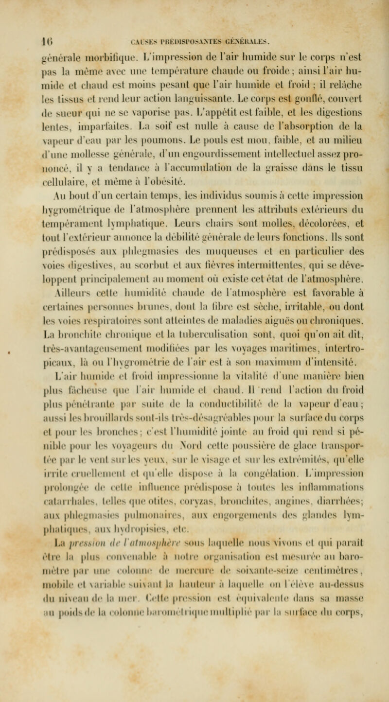 générale inoibiliquc. 1/iinprossion île l'air liuiniile sur le corps n'est pas la même avee une leinpérature chaude ou froide; ainsi l'air iiu- mide et chaud est moins pesant que l'air humide et froid ; il relâche les tissus el rend leur action lan<iuissante. Le eorps est gonflé, couvert (le sueur ([ui ne se vaporise pas. L'appétit est faible, et les digestions lentes, imparfaites. La soif est nulle à cause de l'absorption de la vapeur d'eau pai- les poumons. Le pouls est inmi. faible, el au milieu d'une mollesse générale, d'un engourdissement intellectuel assez pro- noncé, il v a tendance à l'accumulation de la graisse dans le tissu cellulaire, et même à l'obésité. Au bout d'un certain temps, les individus soumis à celte impi'ession hygrométrique de l'almosphére priMment les attributs extérieurs du tempéi'ament lynq»lialiqu<\ Leurs chairs sont molles, décolorées, et tout l'extérieur annonce la débilité généialc de lenis fonctions. Ils sont prédisposés aux phlegmasies des nnicpieuses et en particulier des voies digestives, au scorbut et aux lièvres intermittentes, qui se déve- loppent j)rincip:dcment an moment on existe cet étal de l'atmosphère. Ailleurs celle hnmidilé chaude de l'atmosphère est favorable à certaines persomies binne^. doid la libiv est sèche, ii'ritable, ou dont les voies respiratoire ^oiit alleintes de maladies aiguës ou chroniipies, La bi'ouchite cbronicpie el la Inbeiculisation sont, (pioi qu'on îiit dit, très-avantageusement modiliées par les voyages marilimes. intertro- picaux, là ou riivgi'omélrie de laii* est à son maxiimmi d'iidensité. l/;iir humide el lioid uMpres-idiine la vitalité dune manière bien phis fâcheuse (pie l'iiii- humide el ehaud. Il rend l'aclion du froid pln> pénéiranle p;ir suite de la ((indnelibilih' de la vapeur d'eau ; aussi les |ii(»nillai(ls snnl-ils lrès-dés;igréables poni la sm l'ace du coi'ps el pdiii l(> limnches; e'esj rimiiiidih'' joiiilc ;iii froid (pii rend si j)é- nible jmhm les \(i\ijgeurs du Nord celle p(Missiér(^ de glace hanspor- lée pai- le \enl -m 1rs veux. >\w le visage el ^\w les exirémilés. (|n'(»lle irrite ( i nrlltiiiciij cl ipi tllc dispose ;i |;i congélalion. L inq)ression prol(Mi;^éc de telle inihience picdisposc ii lonles les iidlaunnalions catarrhales. telles (jue olilcs. coryzas, br(»n( biles, angines, diarrhées; aux phlegmasiiîs pulmonaires, an\ engoigenienis des t^l.indes Ivm- phalifpies. aux hyiliopisies, et('. La prcssuni de iatiniisjihn'i' sons hupielle nous \iv«His el (jui parait èlre la plus con\cn;d>le ;i nuire «uganisidiou esl mesurée an baro- mètre par une colonne de mercure de soi\anle-sci/c cenhmélri^s, mobile el variable suixaut la liaideur à laipielle on ICIeNc an-dessus du ni\ean i\c la mer Lette pression est eqinsalenle dans sa inass<; an poids de la culuHUe baromcli i(|ne multiplie par la surface du corps,