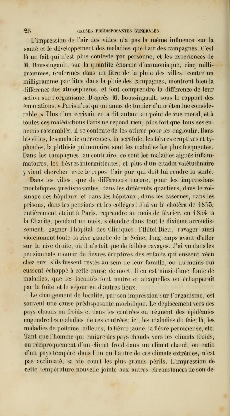 L'impression de Tair des villes n'a pas la même influence sur la santé et le développement des maladies que l'air des campagnes. C'est là un fait qui n'est plus contesté par personne, et les expériences de M. Boussingault, sur la quantité énorme d'ammoniaque, cinq milli- grammes, renfermés dans un litre de la pluie des villes, contre un milligramme par litre dans la pluie des campagnes, montrent bien la différence des atmosphères, et font comprendre la différence de leur action sur l'organisme. D'après M. Boussingault, sous le rapport des émanations, « Paris n'est qu'un amas de fumier d'une étendue considé- rable. » Plus d'un écrivain en a dit autant au point de vue moral, et à toutes ces malédictions Paris ne répond rien; plus fort que tous ses en- nemis rassemblés, il se contente de les attirer pour les engloutir. Dans les villes, les maladies nerveuses, la scrofule, les lièvres éruptives et ty- phoïdes, la phthisie pulmonaire, sont les maladies les plus fréquentes. Dans les campagnes, au contraire, ce sont les maladies aiguës inflam- matoires, les fièvres intermittentes, et plus d'un citadin valétudinaire y vient chercher avec le repos l'air pur qui doit lui rendre la santé. Dans les villes, que de différences encore, pour les impressions morbitiques prédisposantes, dans les différents quartiers, dans le voi- sinage des hôpitaux, et dans les hôpitaux ; dans les casernes, dans les prisons, dans les pensions et les collèges! J'ai vu le choléra de 18S3, entièrement éteint à Paris, reprendre au mois de février, en 1854, à la Charité, pendant un mois, s'étendre dans tout le dixième arrondis- sement, gagner l'hôpital des Cliniques, l'Hôtel-Dieu, ravager ainsi violemment toute la rive gauche de la Seine, longtemps avant d'aller sur la rive droite, où il n'a fait que de faibles ravages. J'ai vu dans les pensionnais mourir de fièvres éruptives des enfants qui eussent vécu chez eux, s'ils fussent restés au sein de leur famille, ou du moins qui eussent échappé à cette cause de mort. Il en est ainsi d'une foule de maladies, que les localités font naître et auxquelles on échapperait par la fuite et le stîjour en d'autres Ueux. Le changement de localité, par son impression sur l'organisme, est souvent une cause prédisposante moibilique. Le déplacement vers des pays chauds ou froids et dans les contrées ou régnent des épidémies engendre les maladies de ces contrées; ici, les maladies du foie; là, les maladies de poitrine; ailleurs, la fièvn; jaune, la hèvre ])ernicieuse, etc. Tant que l'homme qui émigré des pays chauds vers les chmats froids, ou réciproquement d'un climat froid dans un climat chaud, ou enfin d'un pays tempéré dans l'un ou l'autre de ces climats extrêmes, n'est pas acclimaté, sa vie court les plus grands périls. J/impression de cette temj)érature nouvelle jointe aux autres ch'constances de son dé-